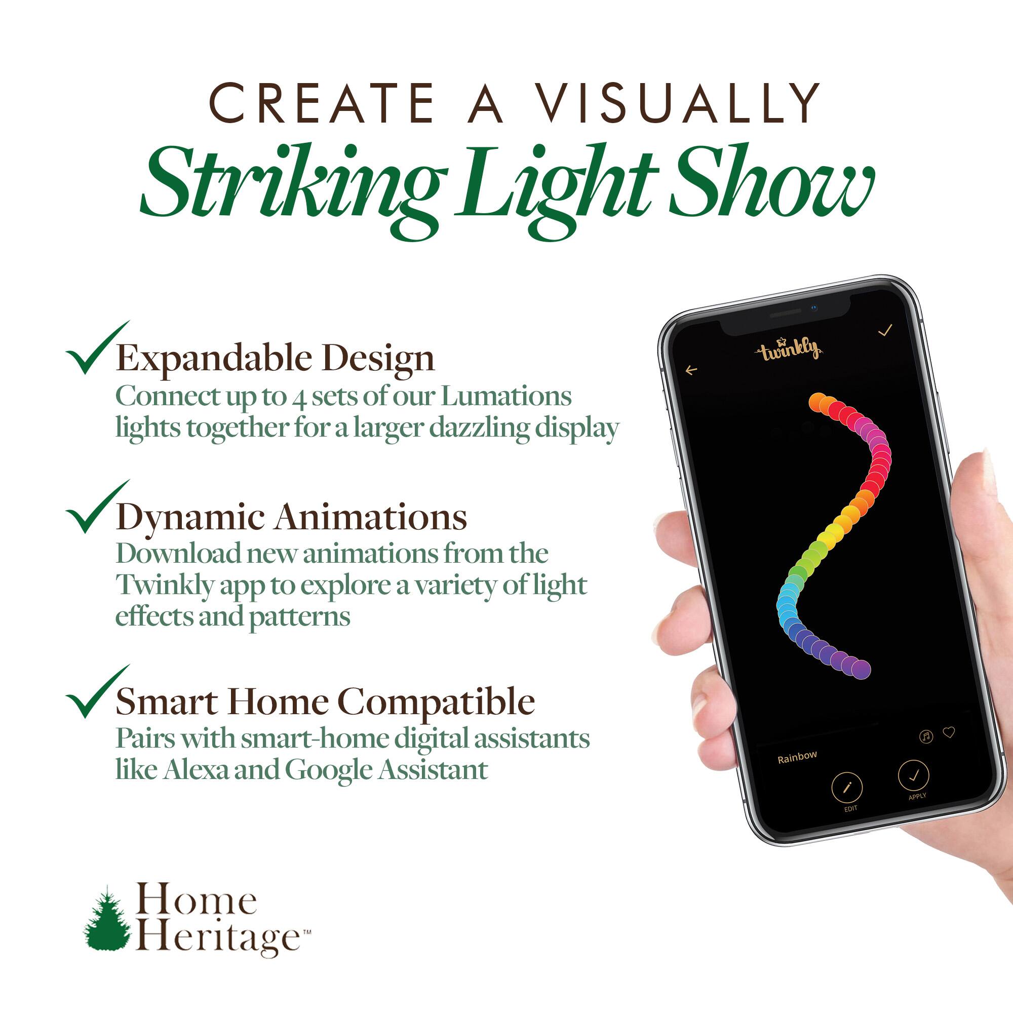 CREATE A VISUALLY Striking Light Show

- Expandable Design
  Connect up to 4 sets of our Lumations lights together for a larger dazzling display

- Dynamic Animations
  Download new animations from the Twinkly app to explore a variety of light effects and patterns

- Smart Home Compatible
  Pairs with smart-home digital assistants like Alexa and Google Assistant

Home Heritage