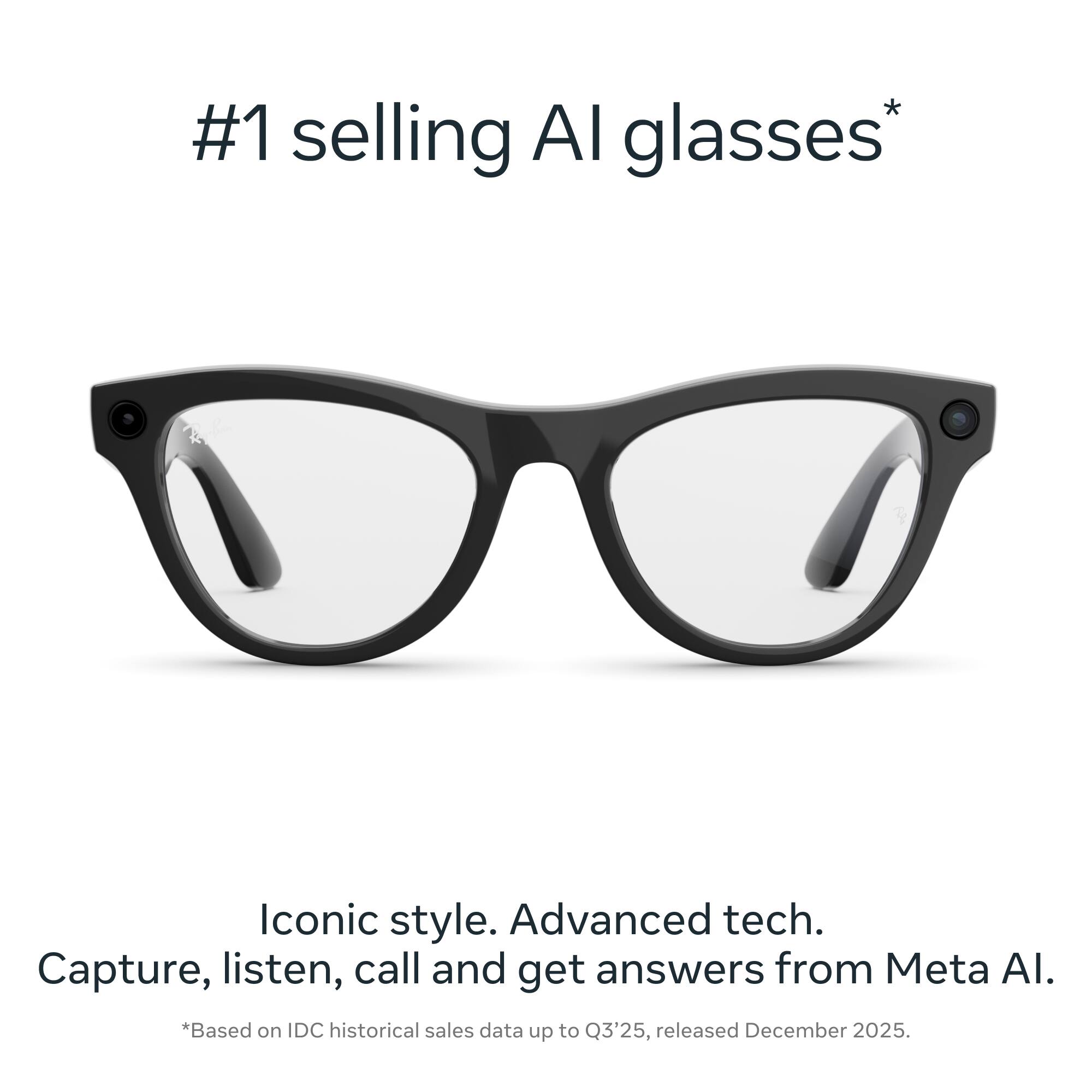 #1 selling AI glasses*

Iconic style. Advanced tech. Capture, listen, call and get answers from Meta AI.

*Based on IDC historical sales data up to Q3'25, released December 2025.