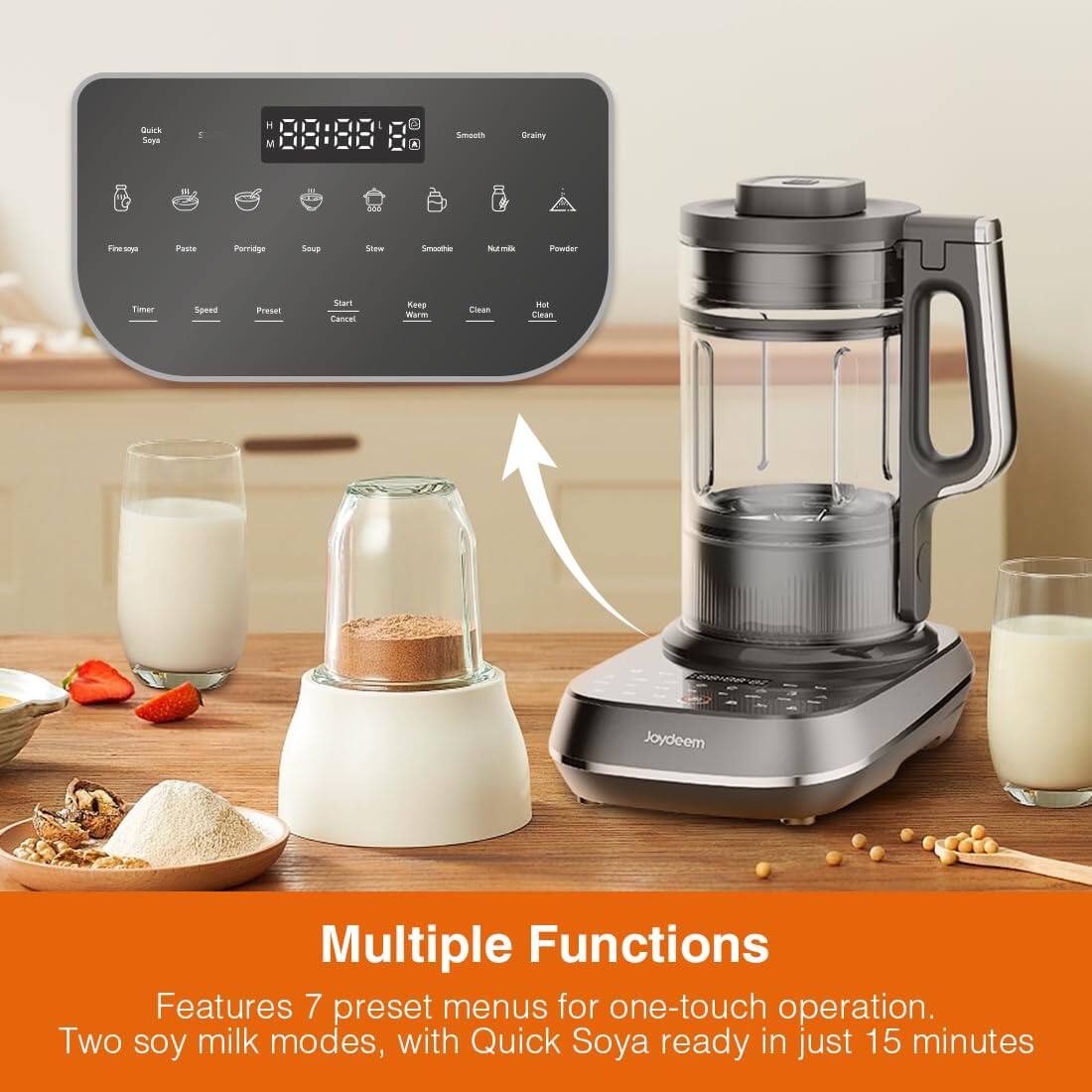Quick Soya  
H M  
I  
Smooth  
Grainy  
Finesoya  
Paste  
Porridge  
Soup  
Stew  
Smoothie  
Nut milk  
Powder  
Timer  
Speed  
Preset  
Start Cancel  
Keep Warm  
Clean  
Hot Clean  
Joydeem  
Multiple Functions  
Features 7 preset menus for one-touch operation.  
Two soy milk modes, with Quick Soya ready in just 15 minutes
