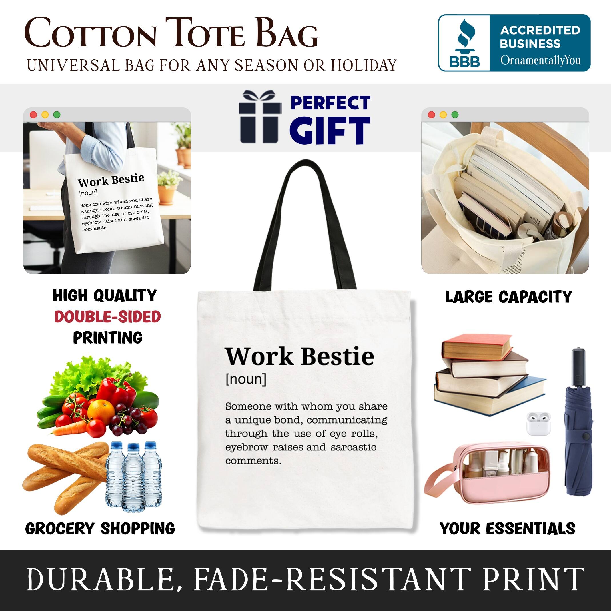 COTTON TOTE BAG  
UNIVERSAL BAG FOR ANY SEASON OR HOLIDAY  

ACCREDITED BUSINESS BBB  
OrnamentallyYou  

PERFECT GIFT  

Work Bestie  
[noun]  
Someone with whom you share a unique bond, communicating through the use of eye rolls, eyebrow raises and sarcastic comments.  

HIGH QUALITY DOUBLE-SIDED PRINTING  

LARGE CAPACITY  

GROCERY SHOPPING YOUR ESSENTIALS  

DURABLE, FADE-RESISTANT PRINT