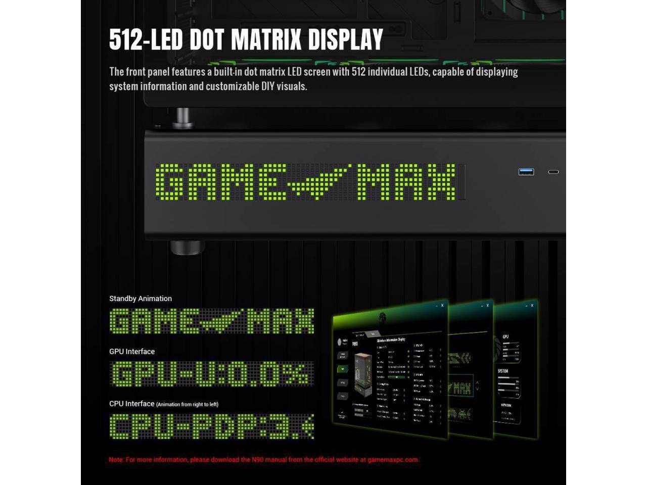 512-LED DOT MATRIX DISPLAY

The front panel features a built-in dot matrix LED screen with 512 individual LEDs, capable of displaying system information and customizable DIY visuals.

GAME MAX

Standby Animation
GAME MAX

GPU Interface
GPU-0:0.09G

CPU Interface (Animation from right to left)
CPU-PDP:3.4

Note: For more information, please download the N90 manual from the official website at gamemaxpc.com