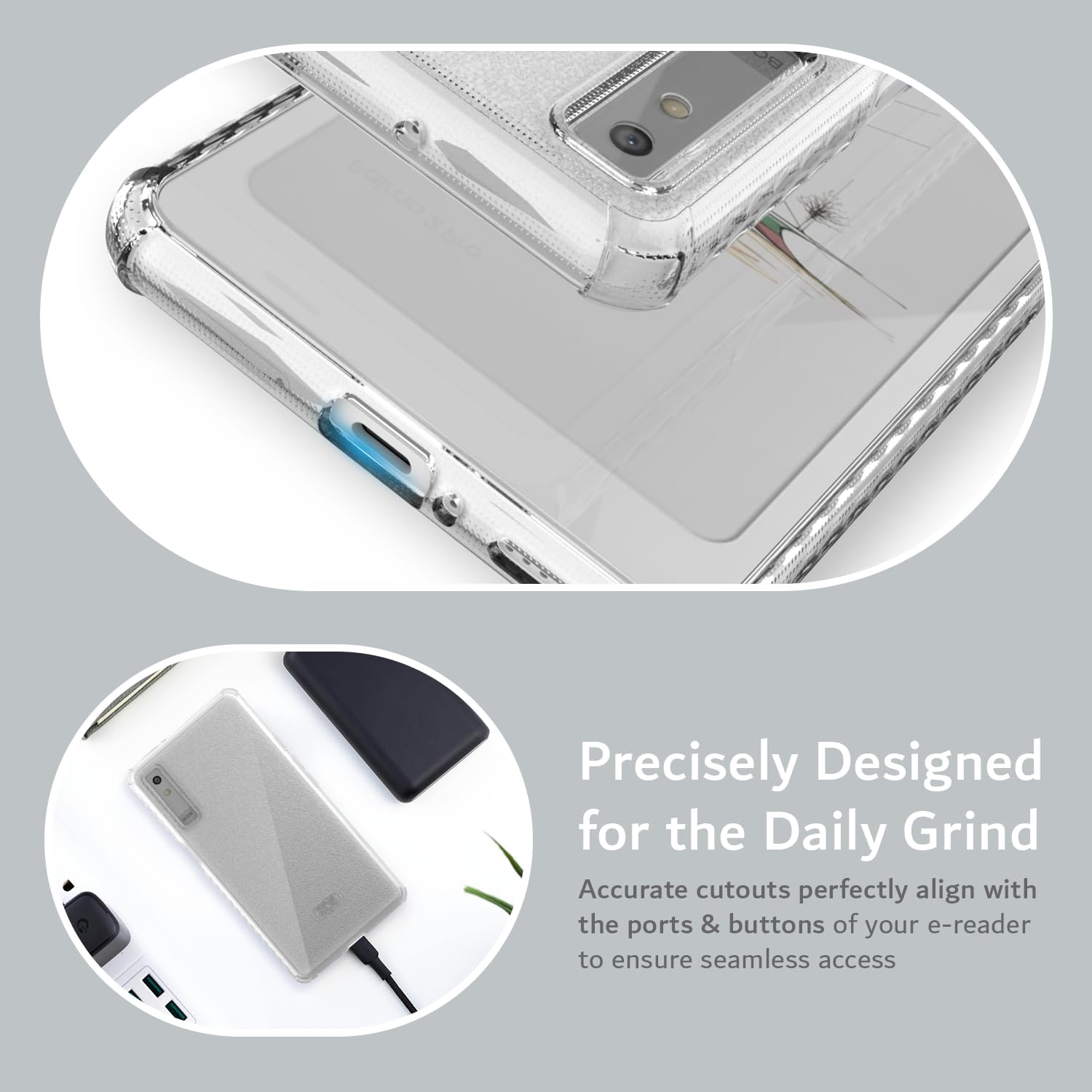 Precisely Designed for the Daily Grind  
Accurate cutouts perfectly align with the ports & buttons of your e-reader to ensure seamless access