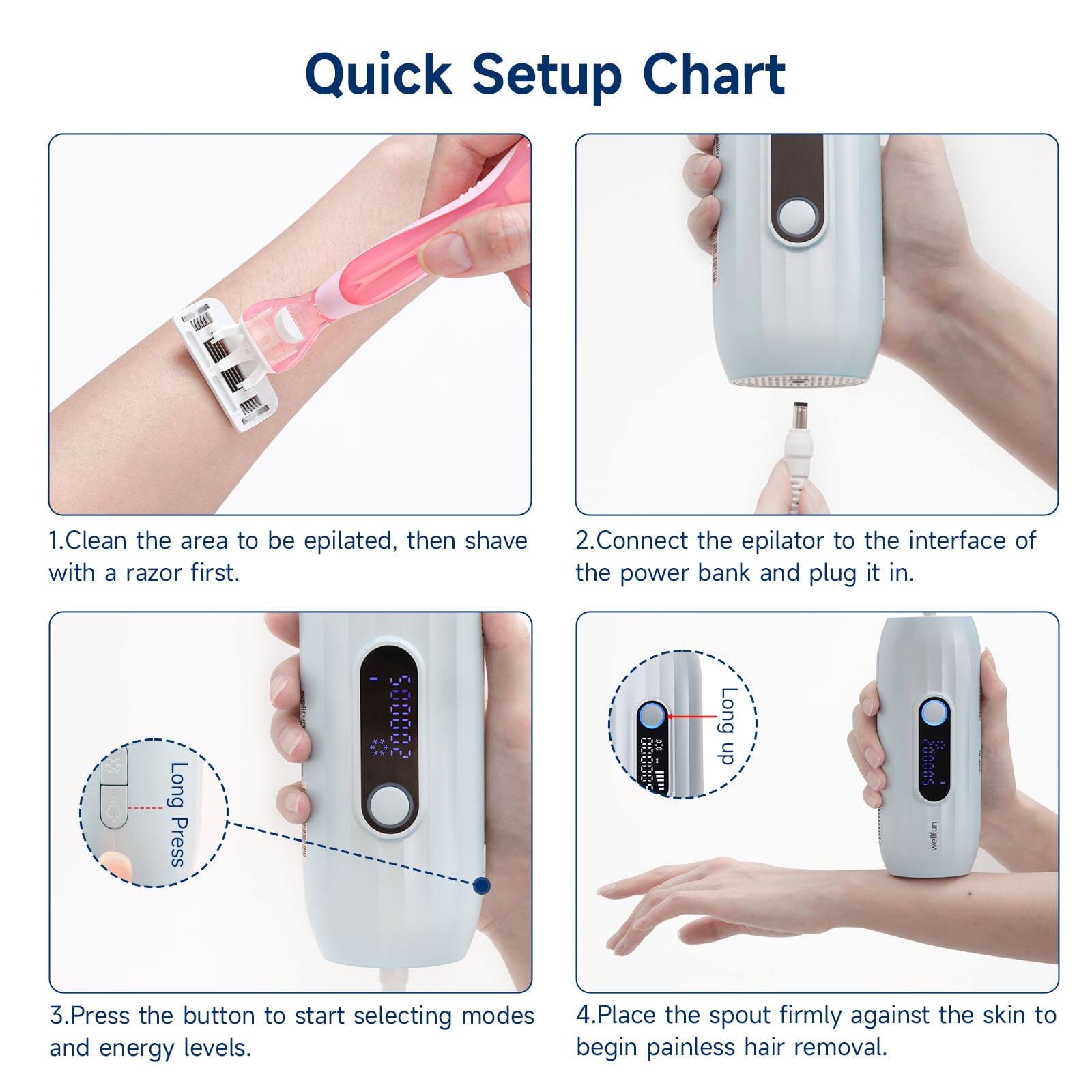 Quick Setup Chart

1. Clean the area to be epilated, then shave with a razor first.
2. Connect the epilator to the interface of the power bank and plug it in.
3. Press the button to start selecting modes and energy levels.
4. Place the spout firmly against the skin to begin painless hair removal.