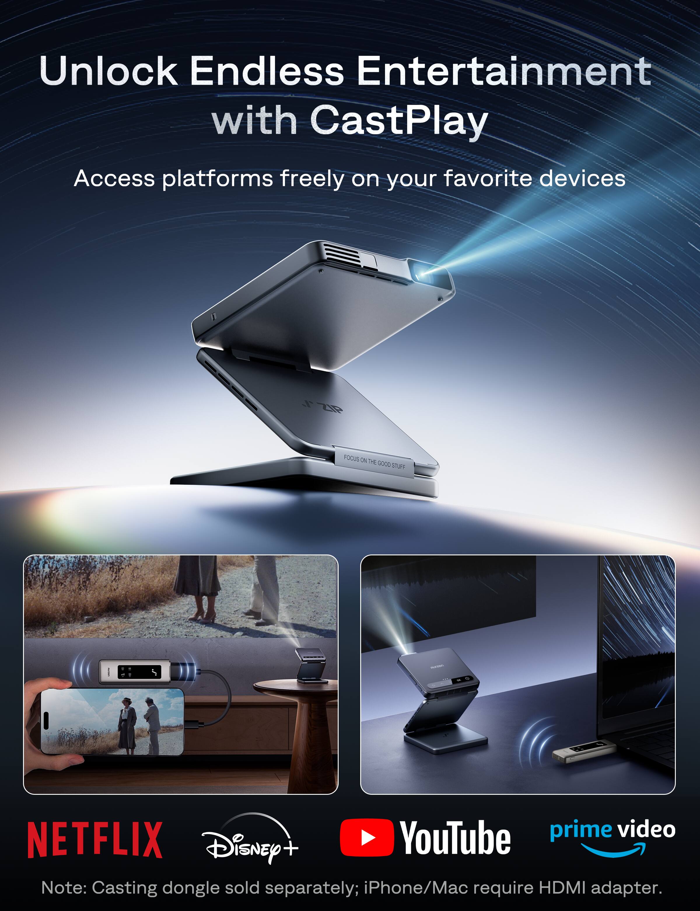 Unlock Endless Entertainment with CastPlay
Access platforms freely on your favorite devices
FOCUS ON THE GOOD STUFF
NETFLIX
Disney+
YouTube
prime video
Note: Casting dongle sold separately; iPhone/Mac require HDMI adapter.