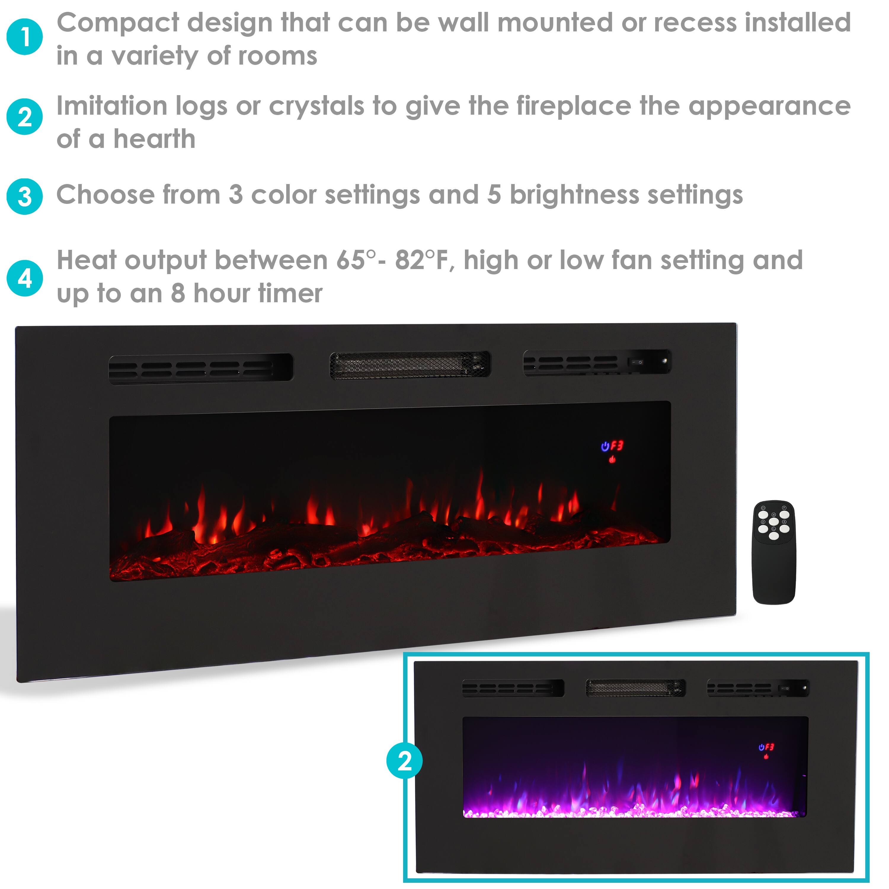 1. Compact design that can be wall mounted or recess installed in a variety of rooms
2. Imitation logs or crystals to give the fireplace the appearance of a hearth
3. Choose from 3 color settings and 5 brightness settings
4. Heat output between 65° - 82°F, high or low fan setting and up to an 8 hour timer