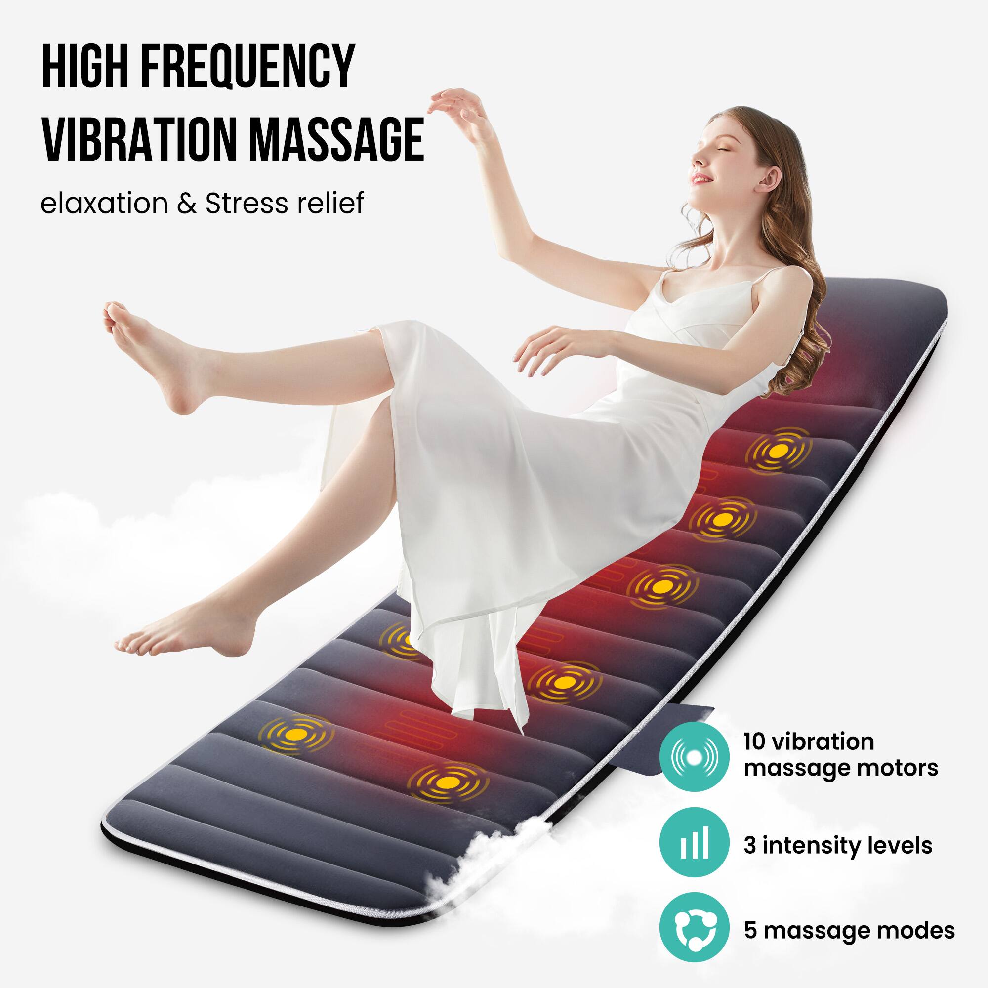 HIGH FREQUENCY VIBRATION MASSAGE
elaxation & Stress relief
10 vibration massage motors
3 intensity levels
5 massage modes