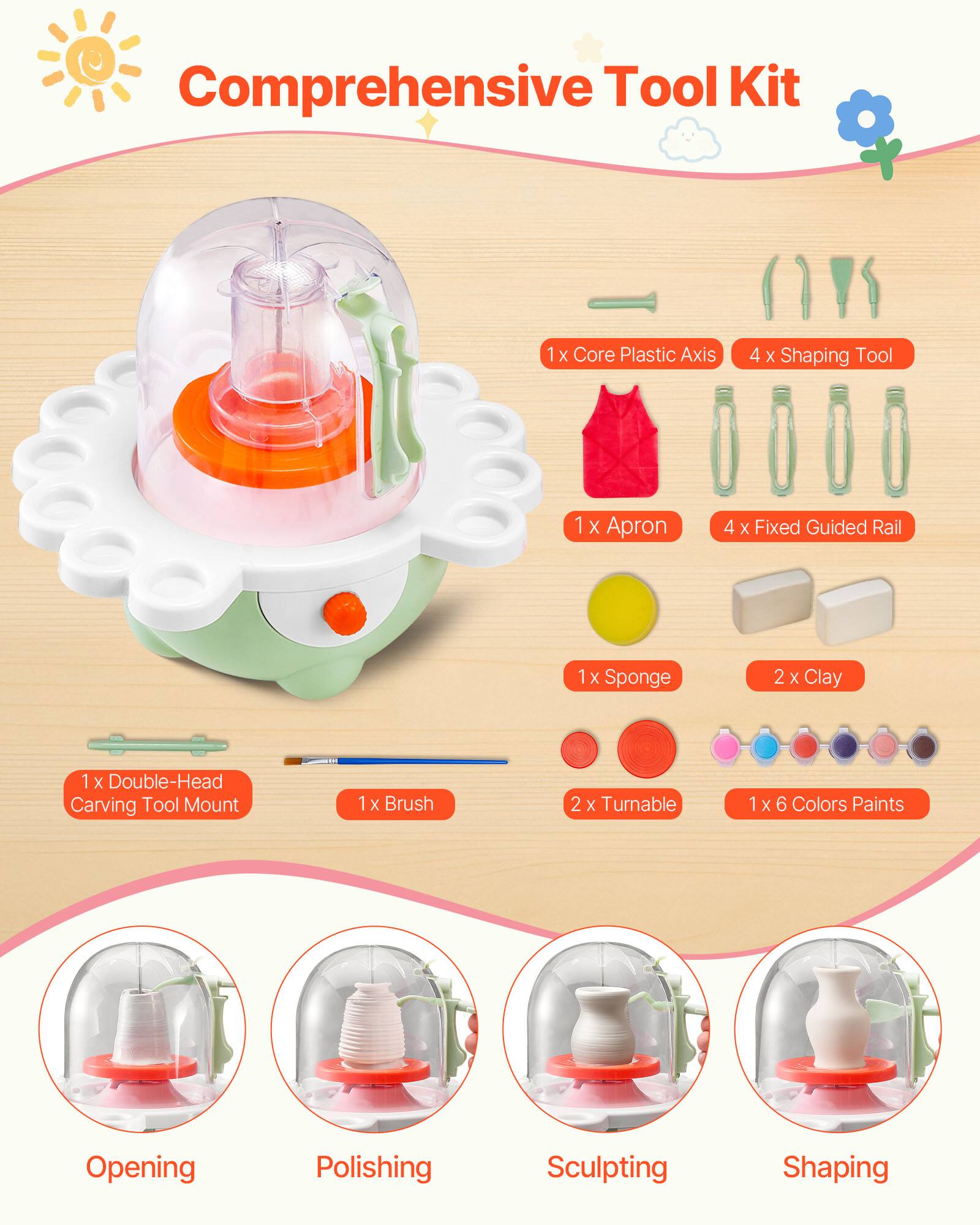Comprehensive Tool Kit

- 1 x Core Plastic Axis
- 4 x Shaping Tool
- 1 x Apron
- 4 x Fixed Guided Rail
- 1 x Sponge
- 2 x Clay
- 1 x Double-Head Carving Tool Mount
- 1 x Brush
- 2 x Turnable
- 1 x 6 Colors Paints

Opening
Polishing
Sculpting
Shaping