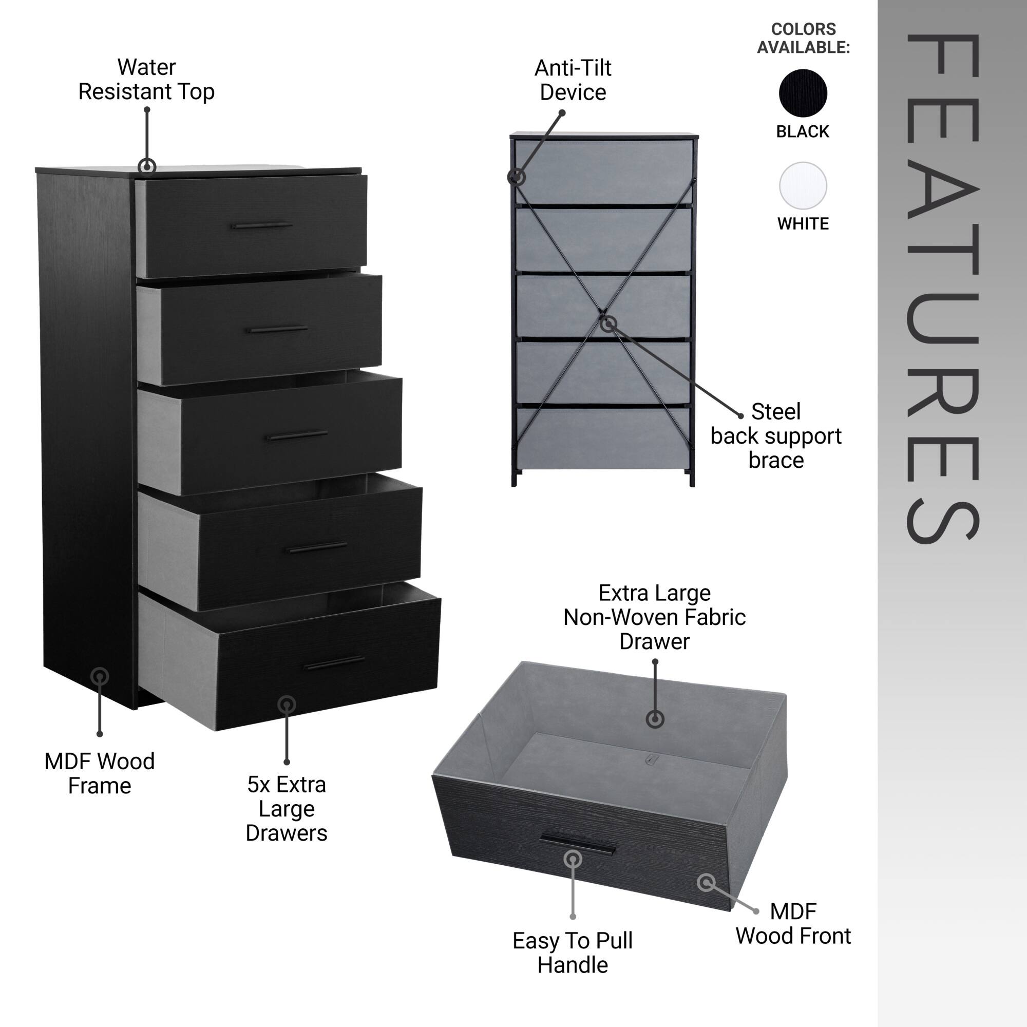- Water Resistant Top
- MDF Wood Frame
- 5x Extra Large Drawers
- Anti-Tilt Device
- Steel back support brace
- Extra Large Non-Woven Fabric Drawer
- Easy To Pull Handle
- MDF Wood Front

COLORS AVAILABLE:
- BLACK
- WHITE