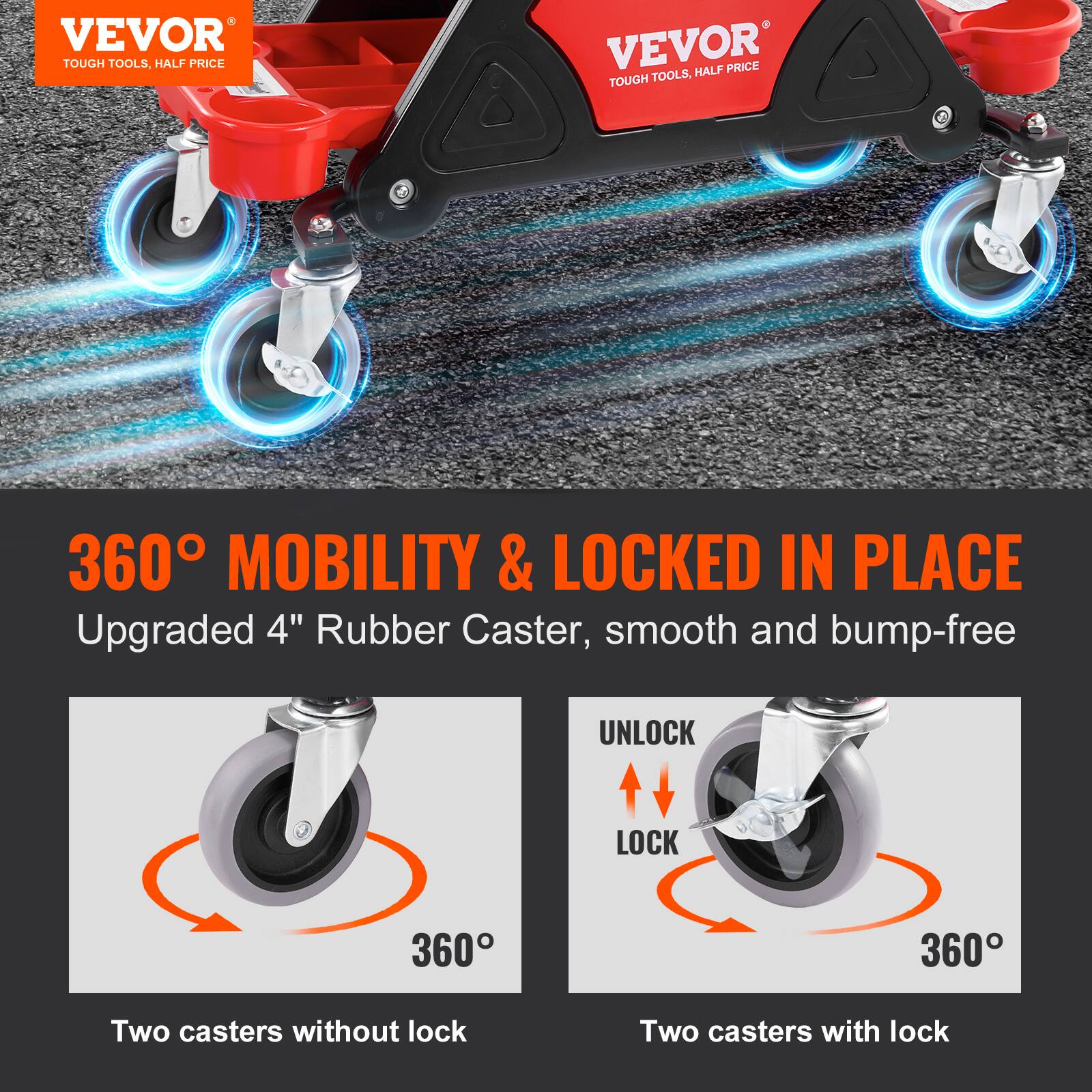 VEVOR TOUGH TOOLS, HALF PRICE  
VEVOR HALF PRICE TOUGH TOOLS  
360° MOBILITY & LOCKED IN PLACE  
Upgraded 4" Rubber Caster, smooth and bump-free  
UNLOCK LOCK 360  
360°  
Two casters without lock  
Two casters with lock