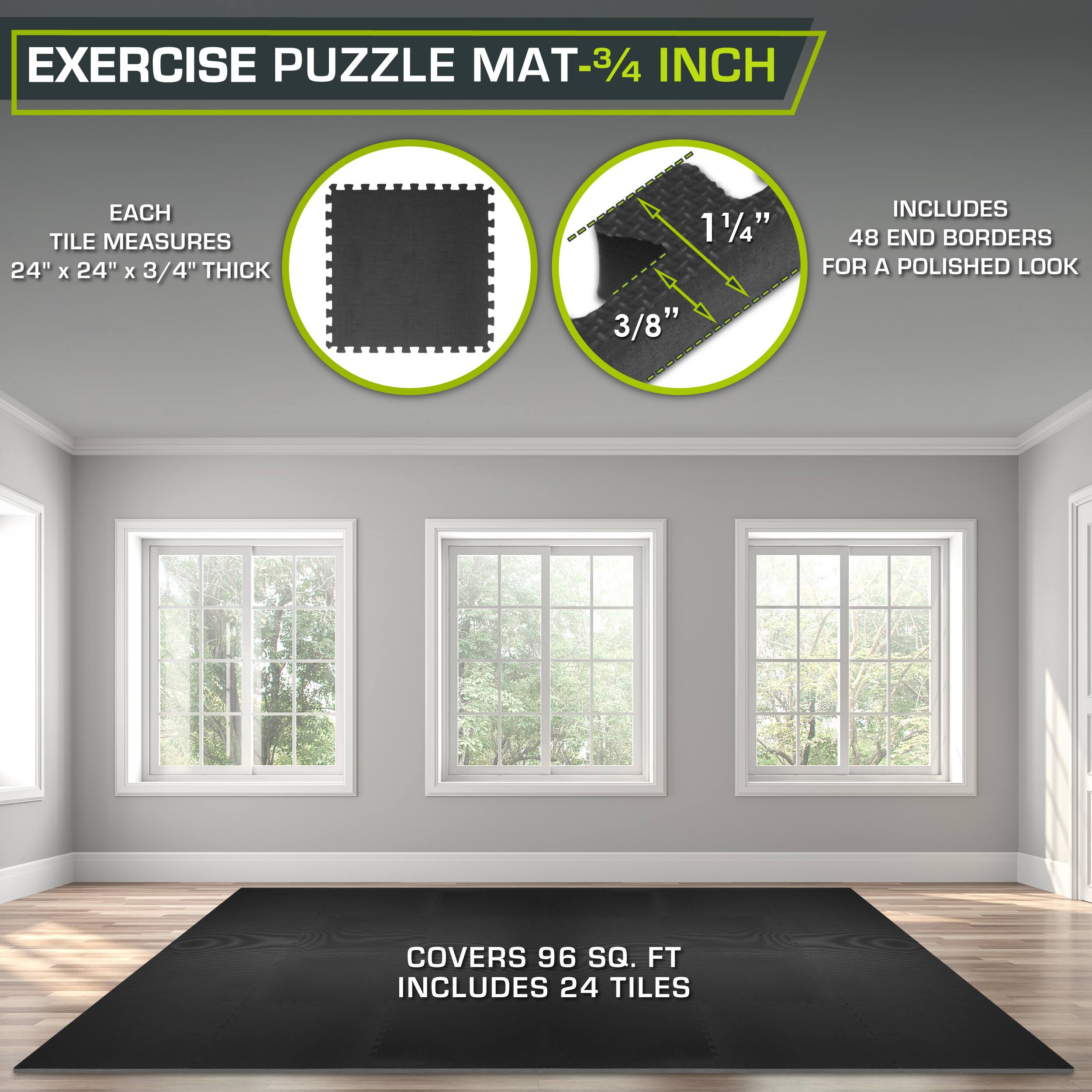 Exercise Puzzle Mat - 3/4 inch

Each tile measures 24" x 24" x 3/4" thick

Includes 48 end borders for a polished look

Covers 96 sq. ft

Includes 24 tiles
