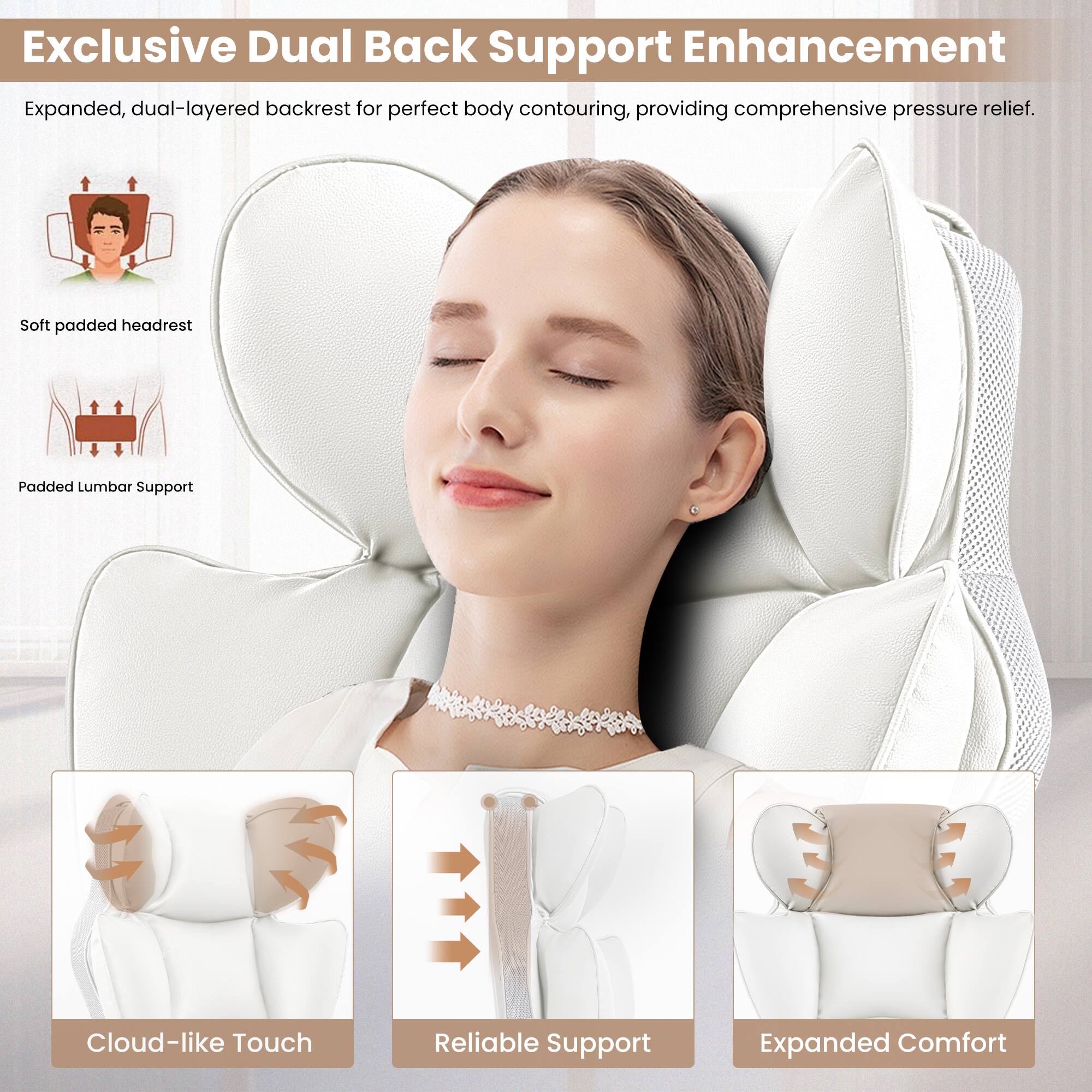 Exclusive Dual Back Support Enhancement: Expanded, dual-layered backrest for perfect body contouring, providing comprehensive pressure relief. Soft padded headrest. Padded Lumbar Support. Cloud-like Touch. Reliable Support. Expanded Comfort.