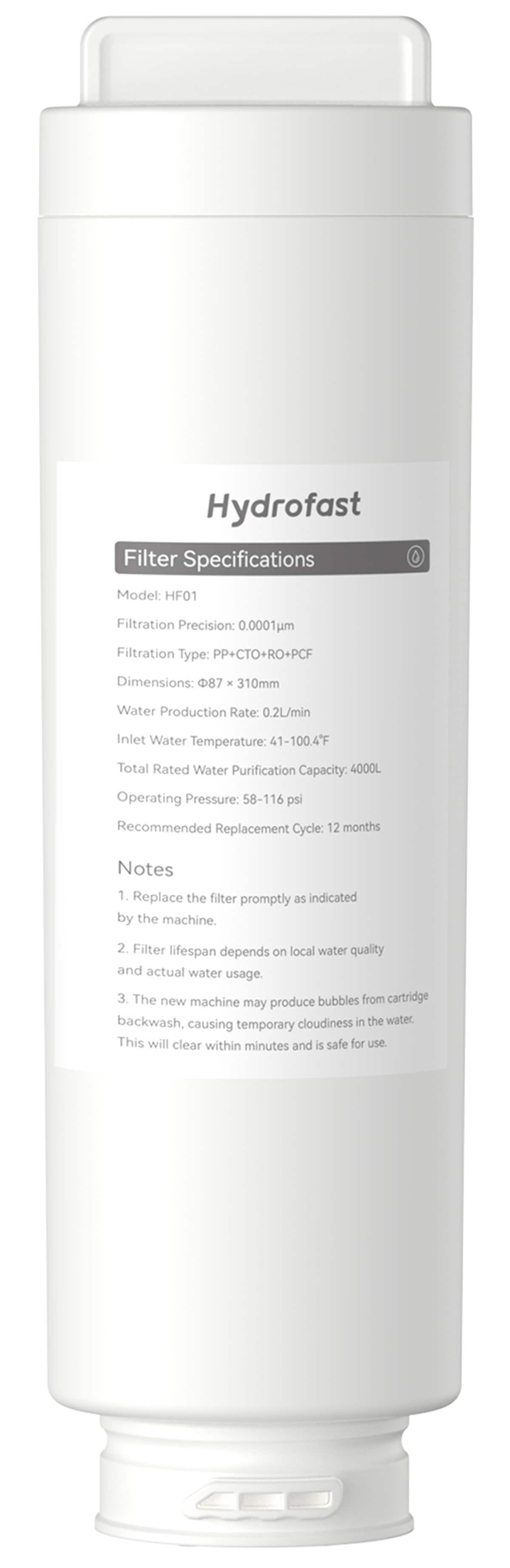 Hydrofast Filter Specifications:

* Model: HF01
* Filtration Precision: 0.0001um
* Filtration Type: PP+CTO+RO+PCF
* Dimensions: 87 x 310mm
* Water Production Rate: 0.2L/min
* Inlet Water Temperature: 41-100.4F
* Total Rated Water Purification Capacity: 4000L
* Operating Pressure: 58-116 psi
* Recommended Replacement Cycle: 12 months

Notes:

1. Replace the filter promptly as indicated by the machine.
2. Filter lifespan depends on local water quality and actual water usage.
3. The new machine may produce bubbles from cartridge backwash, which can cause temporary cloudiness in the water. This will clear within minutes and is safe for use.