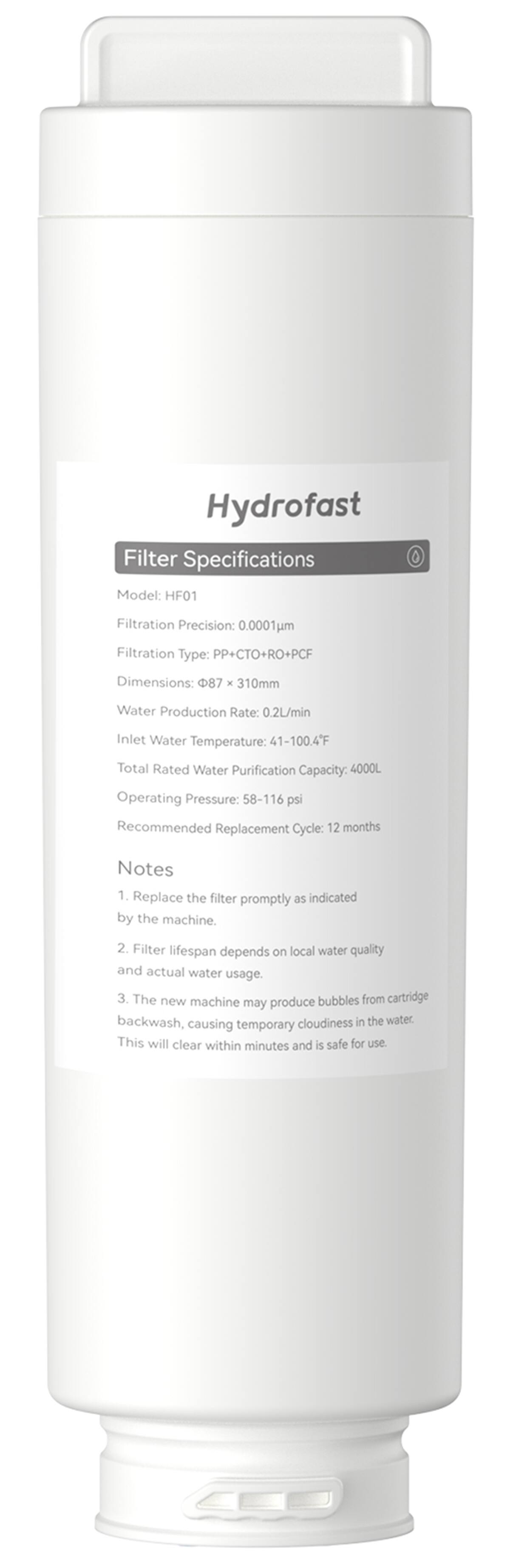 Hydrofast Filter Specifications:
* Model: HF01
* Filtration Precision: 0.0001um
* Filtration Type: PP+CTO+RO+PCF
* Dimensions: 87 x 310mm
* Water Production Rate: 0.2L/min
* Inlet Water Temperature: 41-100.4F
* Total Rated Water Purification Capacity: 4000L
* Operating Pressure: 58-116 psi
* Recommended Replacement Cycle: 12 months
Notes:
1. Replace the filter promptly as indicated by the machine.
2. Filter lifespan depends on local water quality and actual water usage.
3. The new machine may produce bubbles from cartridge backwash, which can cause temporary cloudiness in the water. This will clear within minutes and is safe for use.