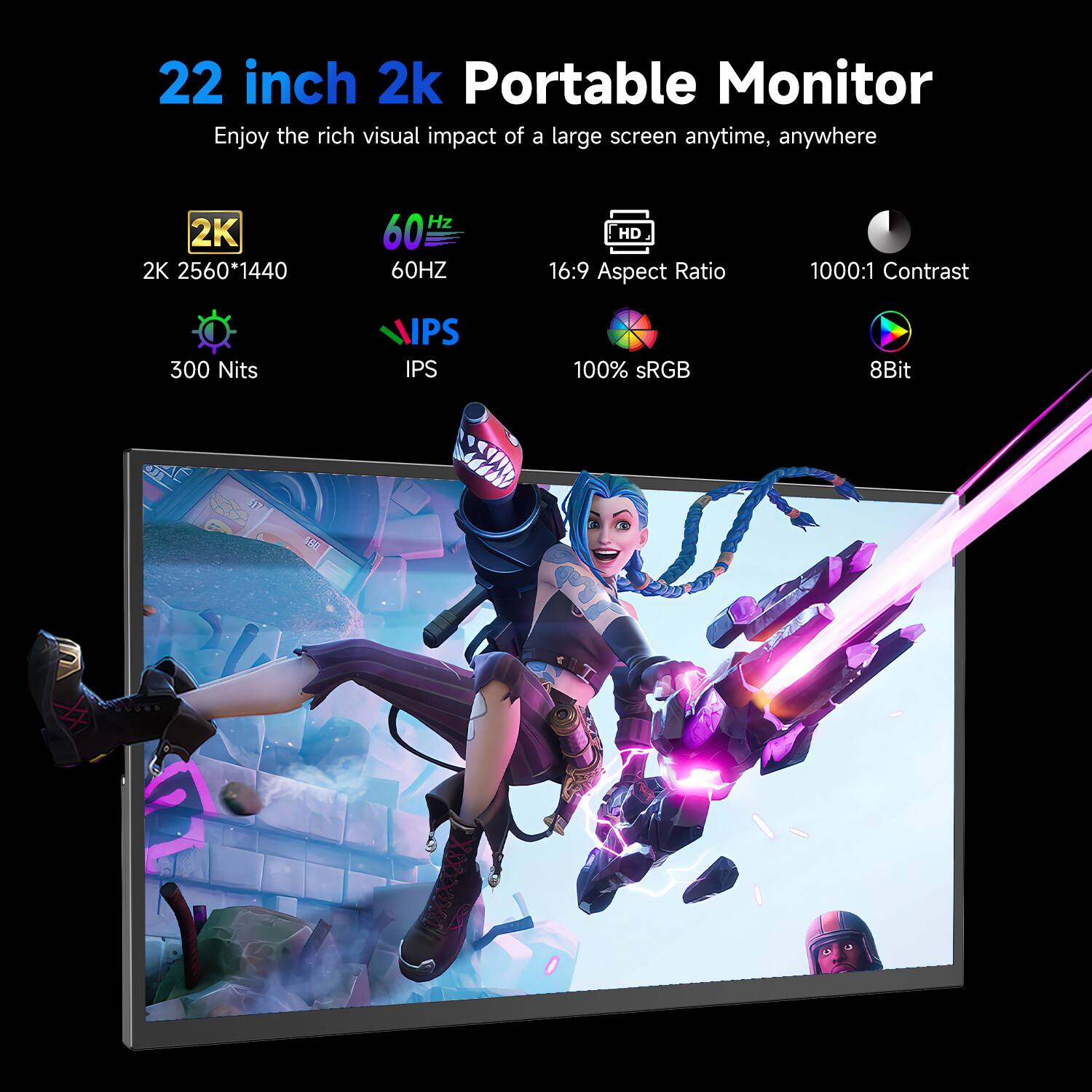 22 inch 2k Portable Monitor  
Enjoy the rich visual impact of a large screen anytime, anywhere

2K 2560*1440  
60HZ  
HD 16:9 Aspect Ratio  
1000:1 Contrast  
300 Nits  
IPS  
100% sRGB  
8Bit