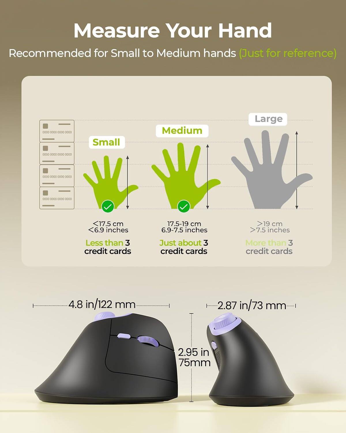Measure Your Hand  
Recommended for Small to Medium hands (Just for reference)  

Small  
<17.5 cm <6.9 inches  
Less than 3 credit cards  

Medium  
17.5-19 cm 6.9-7.5 inches  
Just about 3 credit cards  

Large  
>19 cm >7.5 inches  
More than 3 credit cards  

4.8 in/122 mm  
2.87 in/73 mm  
2.95 in 75mm