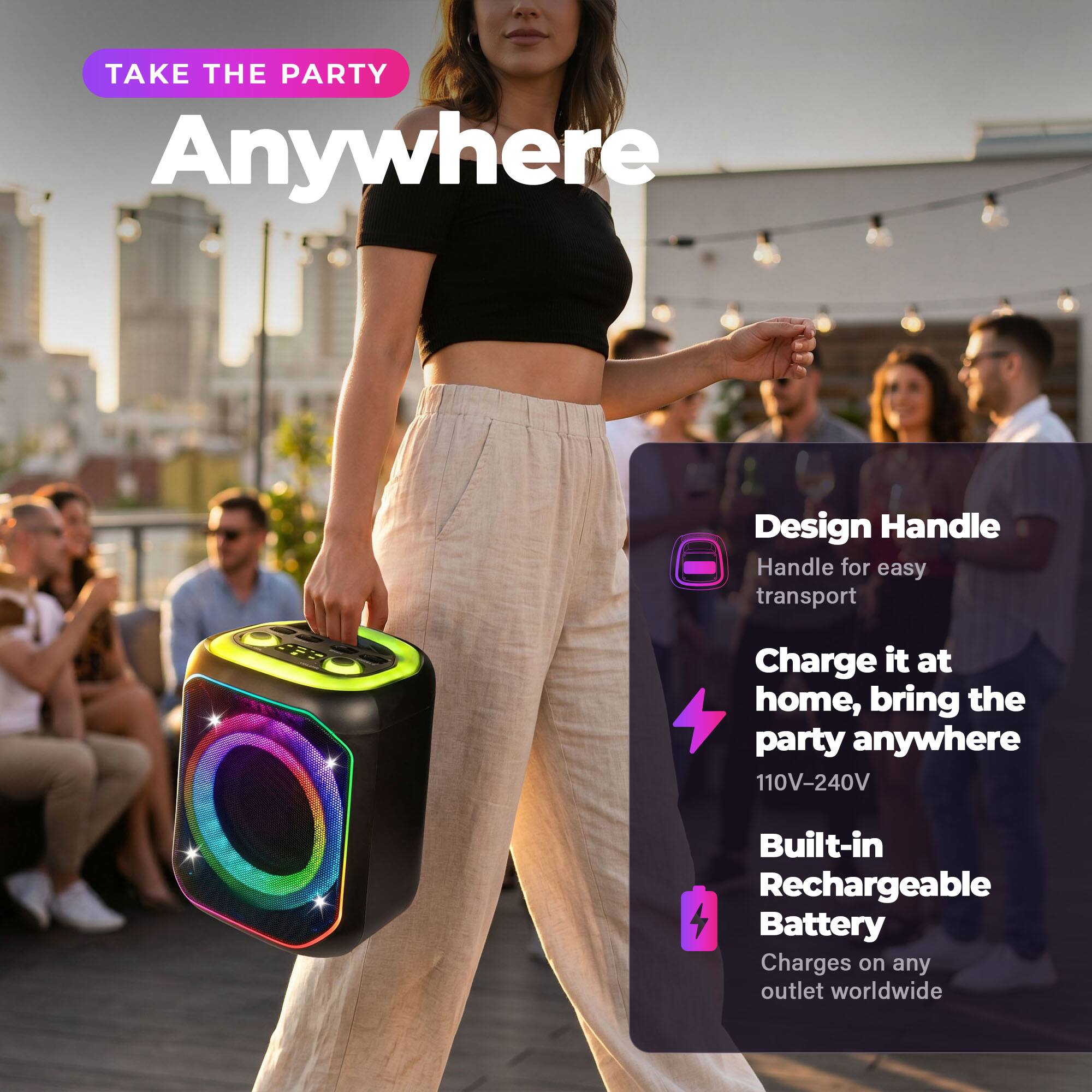 TAKE THE PARTY Anywhere

Design Handle
Handle for easy transport

Charge it at home, bring the party anywhere
110V-240V

Built-in Rechargeable Battery
Charges on any outlet worldwide