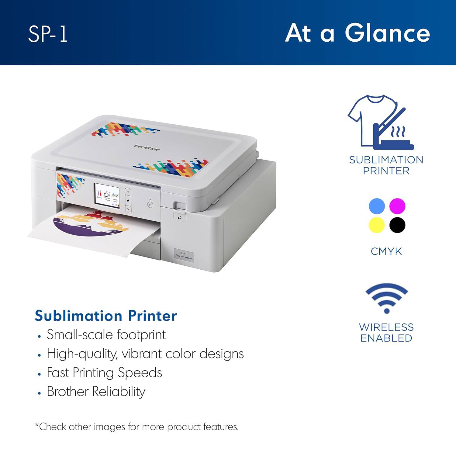 SP-1

At a Glance

Sublimation Printer

- Small-scale footprint
- High-quality, vibrant color designs
- Fast Printing Speeds
- Brother Reliability

*Check other images for more product features.

SUBLIMATION PRINTER

CMYK

WIRELESS ENABLED