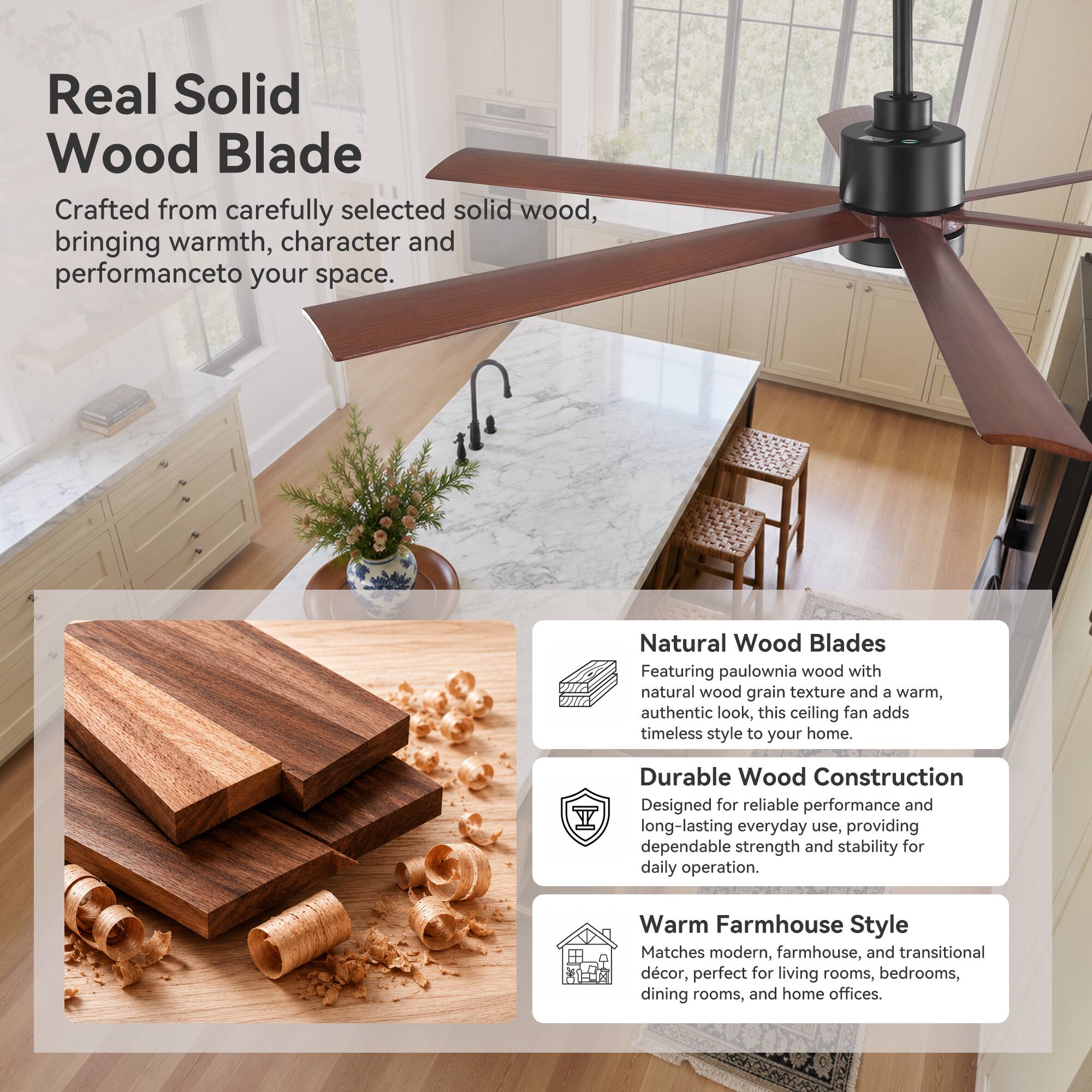 Real Solid Wood Blade  
Crafted from carefully selected solid wood, bringing warmth, character and performance to your space.

Natural Wood Blades  
Featuring paulownia wood with 40 natural wood grain texture and a warm, authentic look, this ceiling fan adds timeless style to your home.

Durable Wood Construction  
Designed for reliable performance and long-lasting everyday use, providing dependable strength and stability for daily operation.

Warm Farmhouse Style  
Matches modern, farmhouse, and transitional décor, perfect for living rooms, bedrooms, dining rooms, and home offices.