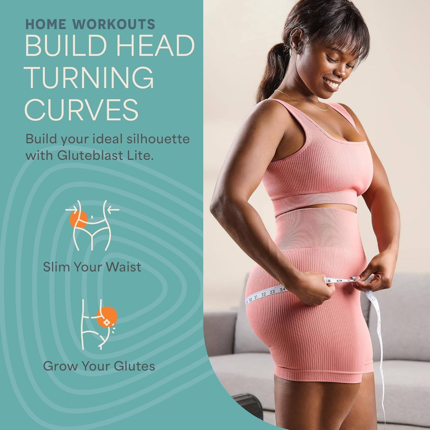 HOME WORKOUTS  
BUILD HEAD TURNING CURVES  

Build your ideal silhouette with Gluteblast Lite.  

Slim Your Waist  
Grow Your Glutes