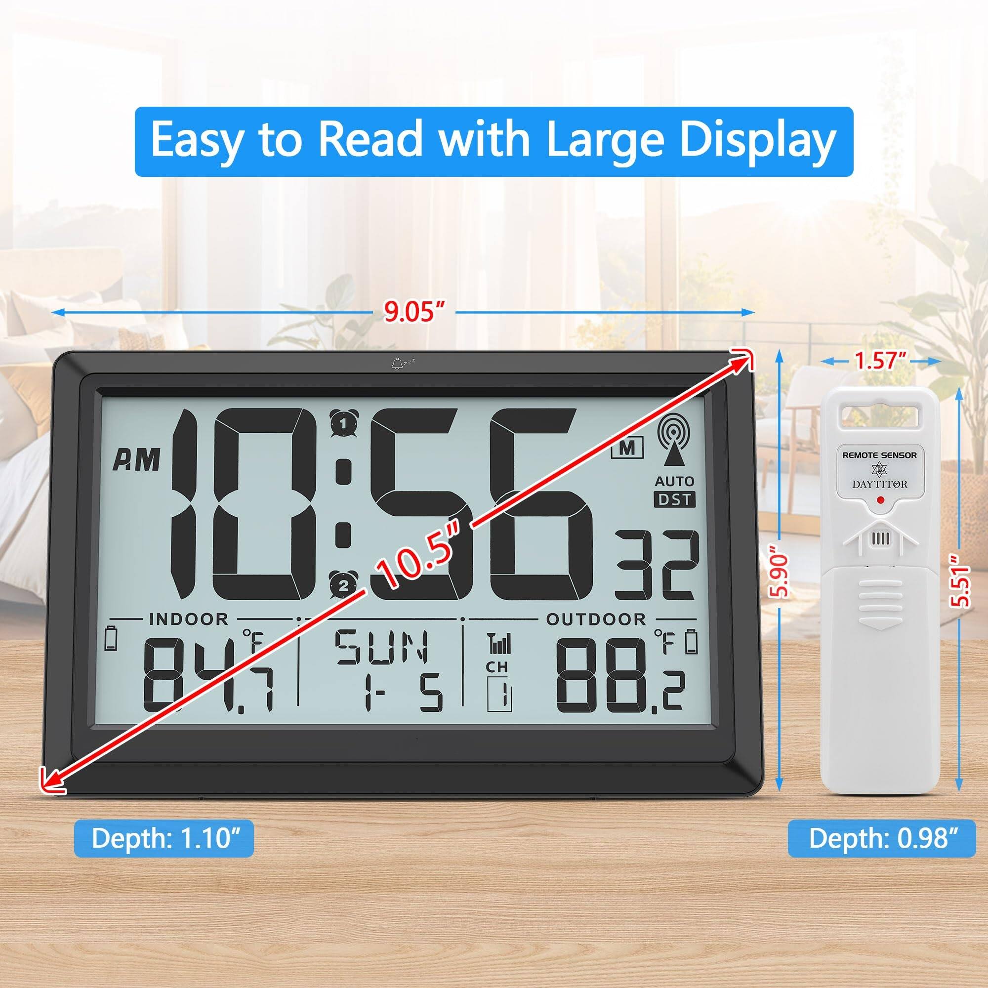 Easy to Read with Large Display

9.05"  
10.5"  
1.57"  
5.90"  
5.51"  
Depth: 1.10"  
Depth: 0.98"  

AM  
10:56  
M  
AUTO  
DST  
32  
INDOOR  
84.7°F  
SUN  
1-5  
OUTDOOR  
88.2°F  
REMOTE SENSOR  
DAYTITOR