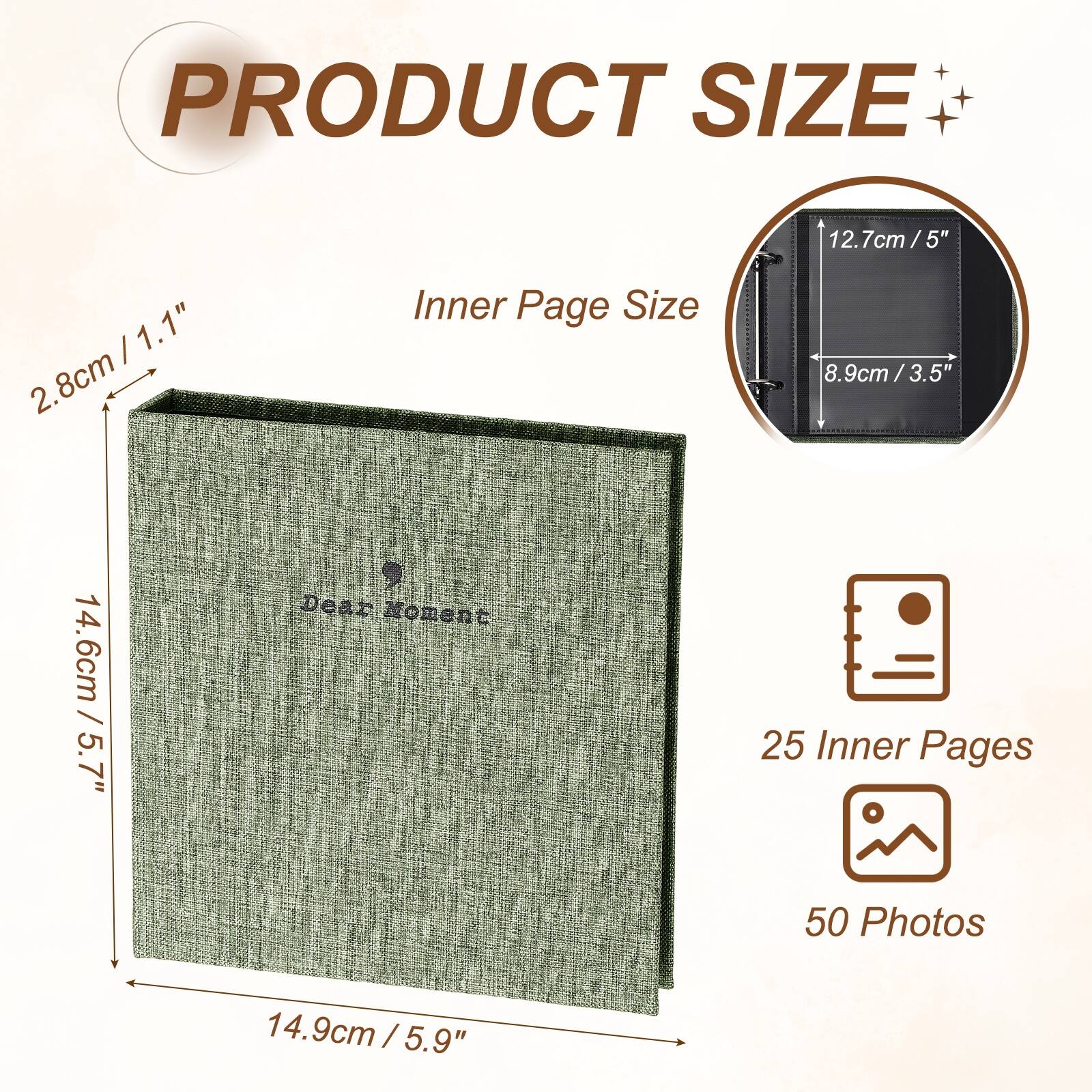 PRODUCT SIZE

12.7cm / 5" x 1.1" / 2.8cm

Inner Page Size

8.9cm / 3.5" x 3.5"

Dear Moment

25 Inner Pages

50 Photos

14.6cm / 5.7" x 14.9cm / 5.9"