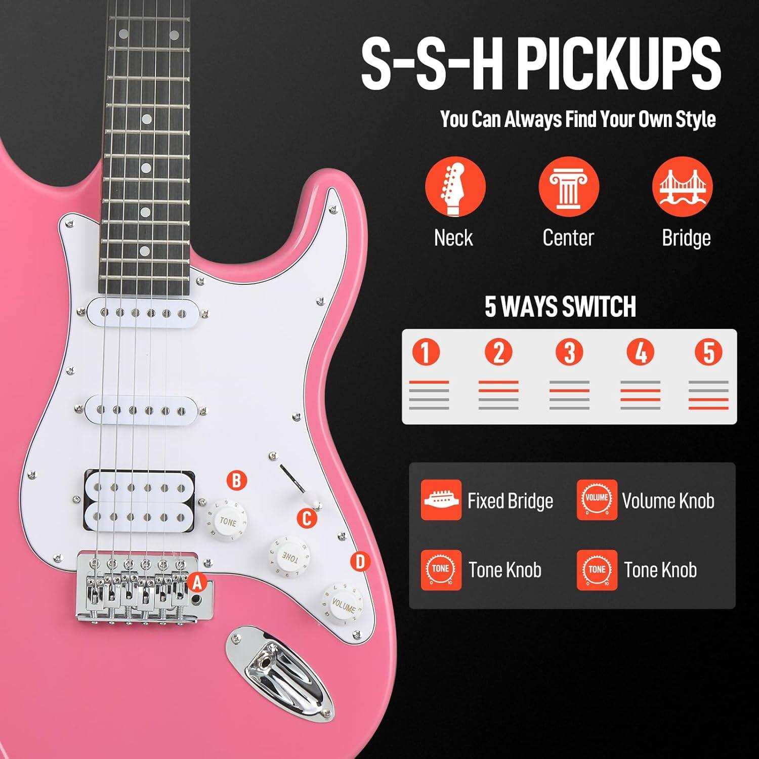 S-S-H PICKUPS  
You Can Always Find Your Own Style  

Neck  
Center  
Bridge  

5 WAYS SWITCH  
1 2 3 4 5  

Fixed Bridge  
Volume Knob  
Tone Knob  
Tone Knob  

A  
B  
C  
D