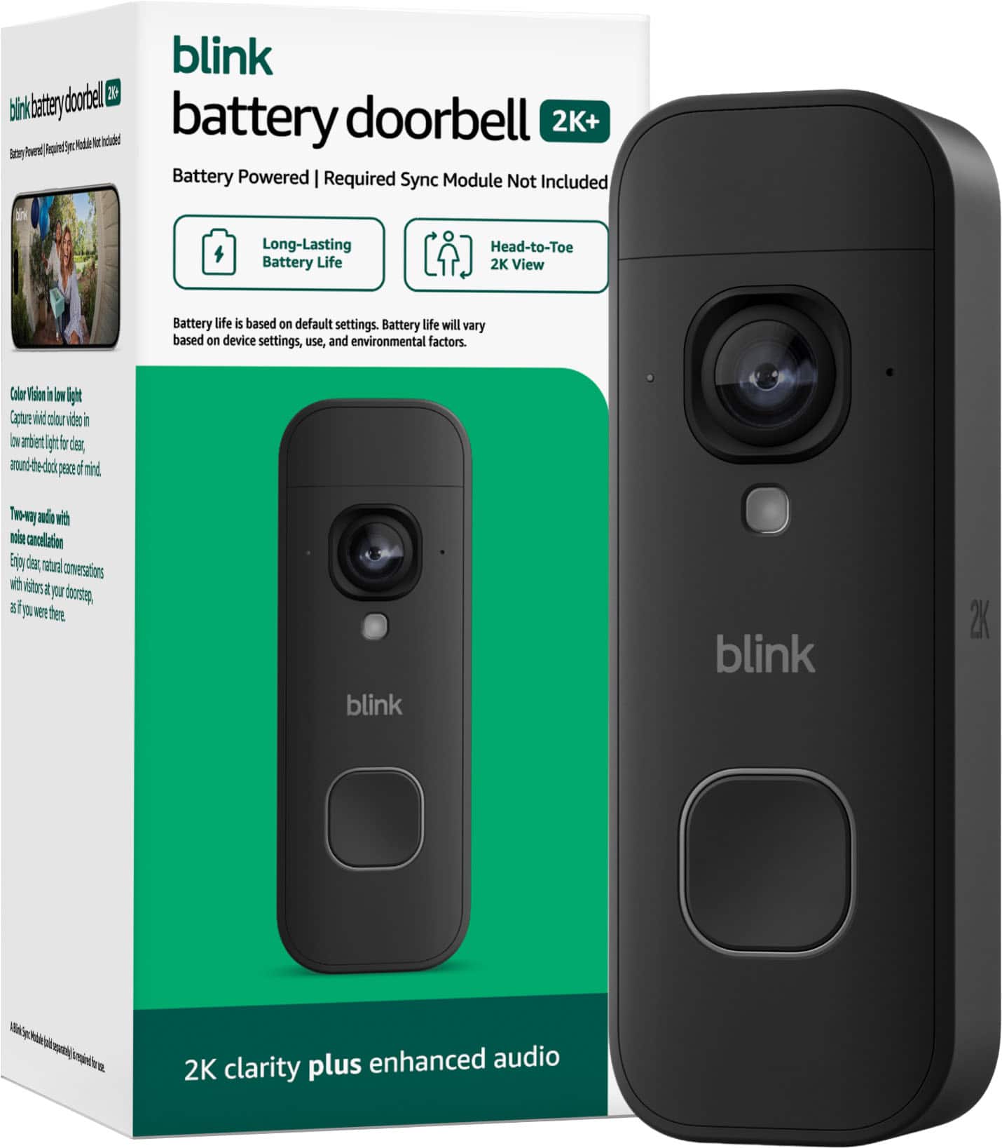 blink battery doorbell 2K+
Battery Powered | Required Sync Module Not Included
Head-to-Toe 2K View
Long-Lasting Battery Life
Battery life is based on default settings. Battery life will vary based on device settings, use, and environmental factors.
Color Vision in low light
Capture vivid color video in low ambient light for clear, around-the-clock peace of mind.
Two-way audio with noise cancellation
Enjoy clear, natural conversations with visitors at your doorstep as if you were there.
2K clarity plus enhanced audio