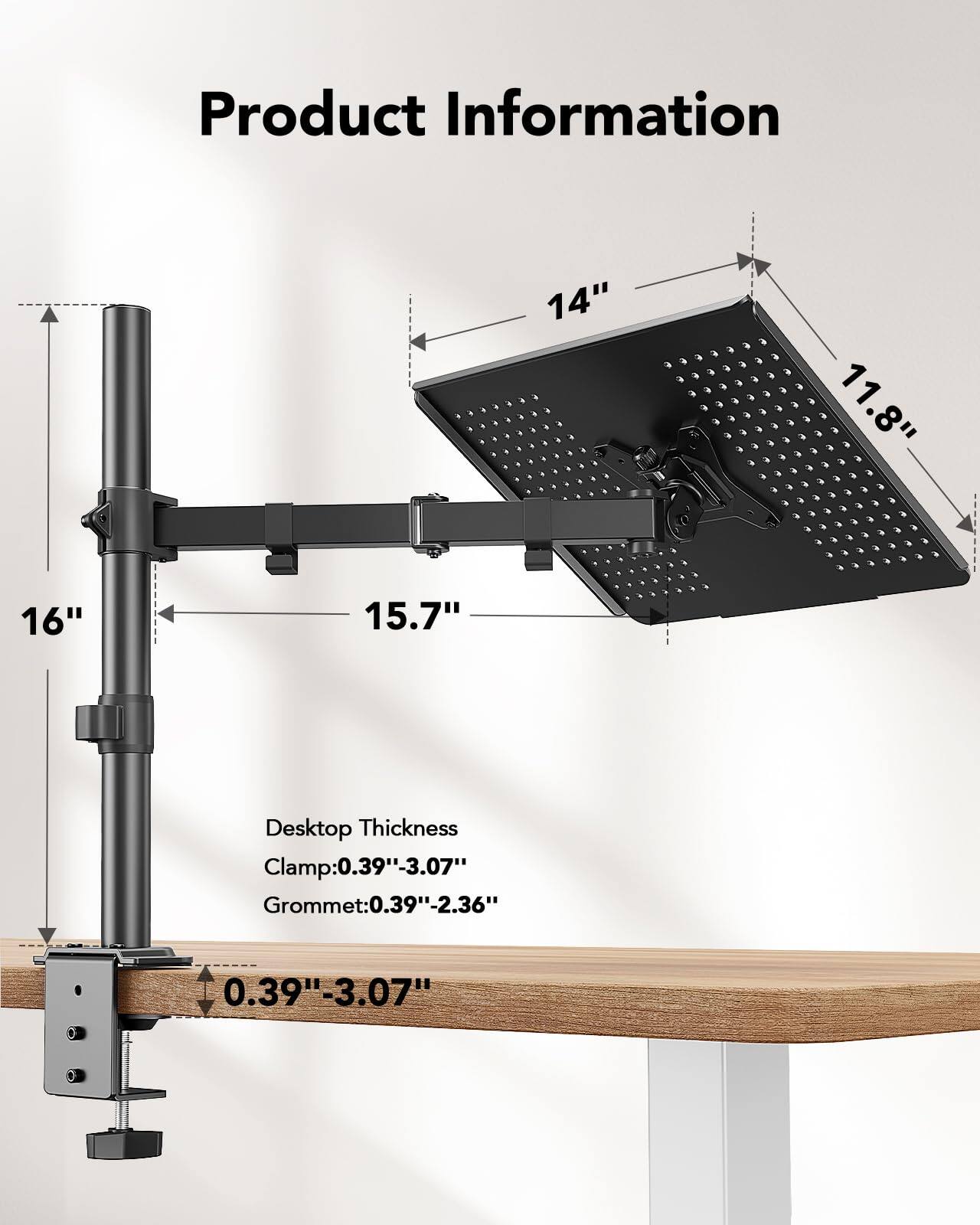 Product Information

14"  
11.8"  
16"  
15.7"  

Desktop Thickness  
Clamp: 0.39"-3.07"  
Grommet: 0.39"-2.36"  
0.39"-3.07"