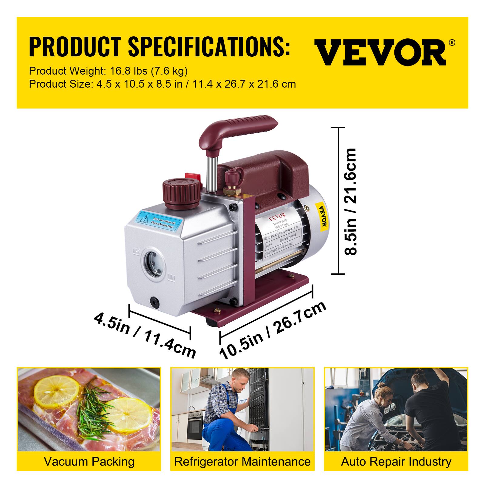 PRODUCT SPECIFICATIONS:  
VEVOR  
Product Weight: 16.8 lbs (7.6 kg)  
Product Size: 4.5 x 10.5 x 8.5 in / 11.4 x 26.7 x 21.6 cm  

- Vacuum Packing  
- Refrigerator Maintenance  
- Auto Repair Industry