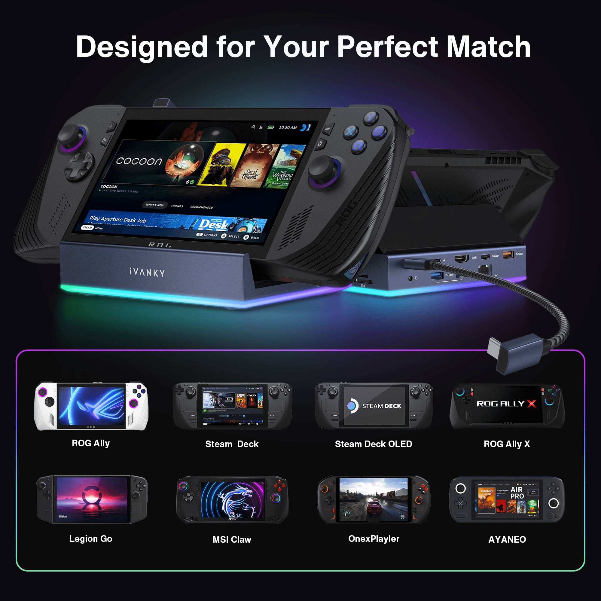 Designed for Your Perfect Match
Cocoon
ROG Ally
Steam Deck
Steam Deck OLED
ROG Ally X
Legion Go
MSI Claw
OnexPlayer
AYANEO