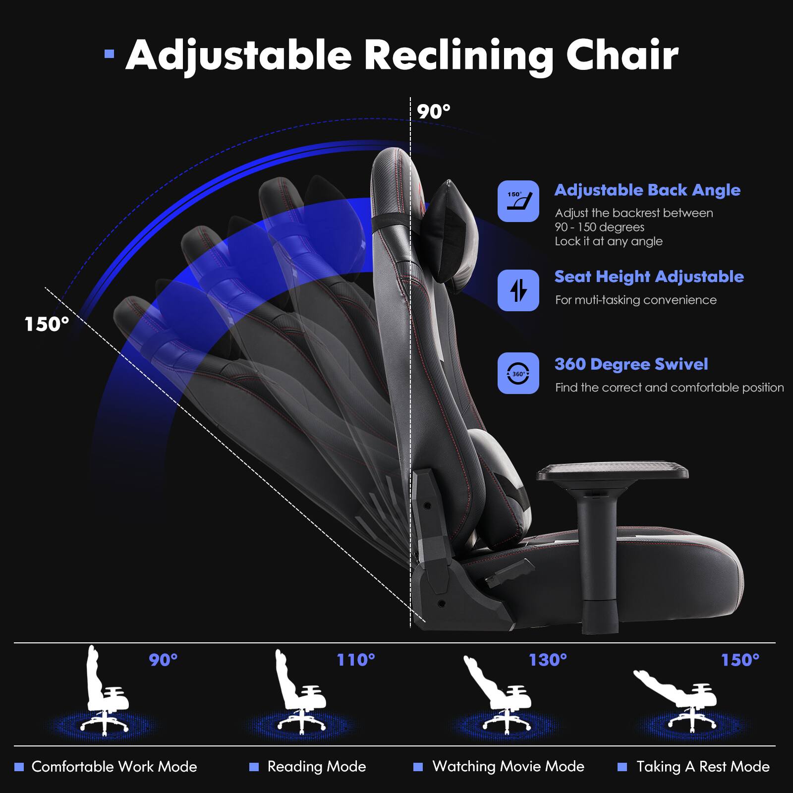 Adjustable Reclining Chair:

* 90-150 degrees adjustable back angle
* Adjust the backrest between 90-150 degrees
* Lock it at any angle
* 150 degrees seat height adjustable
* For multi-tasking convenience
* 360-degree swivel
* Find the correct and comfortable position
* Comfortable work mode
* Reading mode
* Watching movie mode
* Taking a rest mode