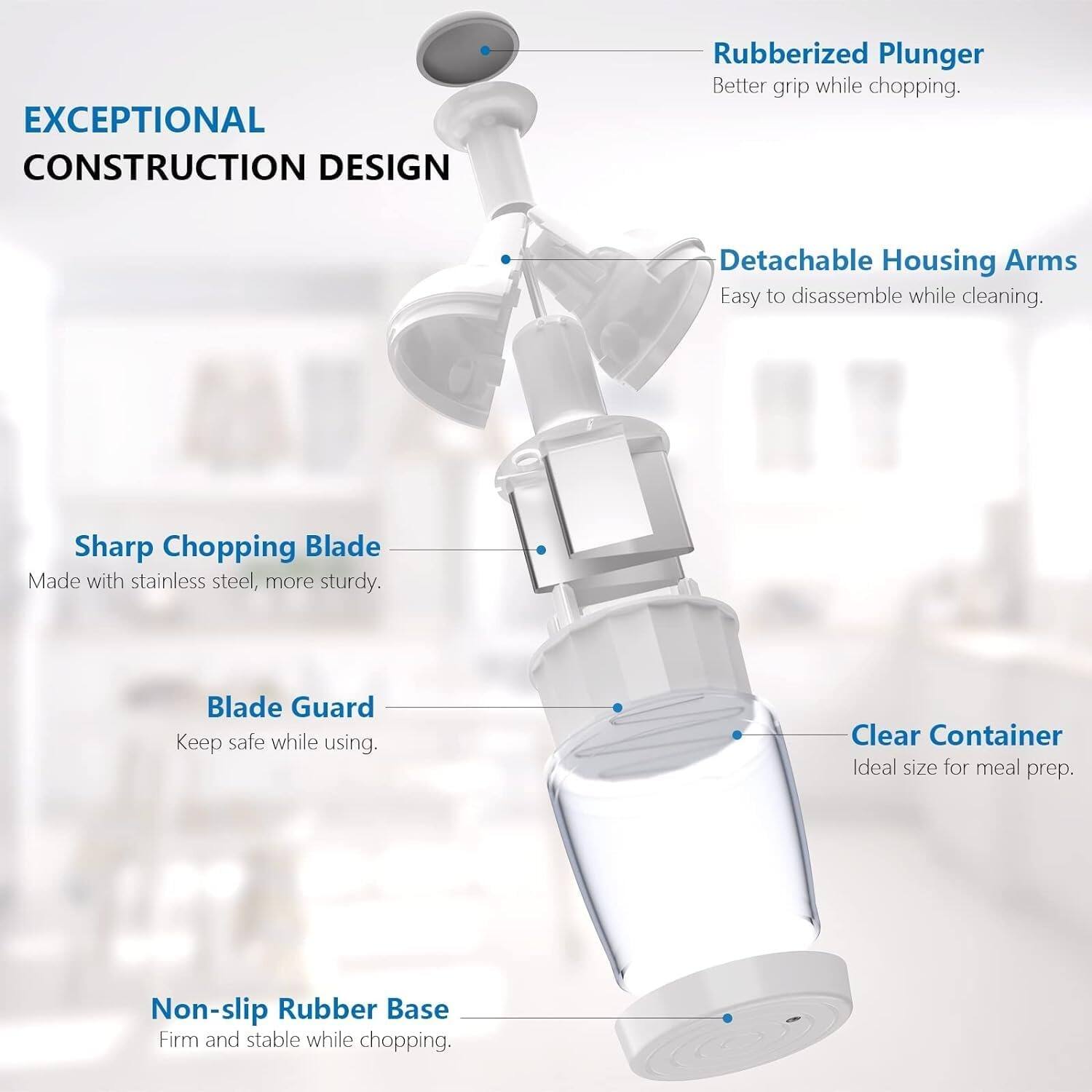 EXCEPTIONAL CONSTRUCTION DESIGN

- Rubberized Plunger: Better grip while chopping.
- Detachable Housing Arms: Easy to disassemble while cleaning.
- Sharp Chopping Blade: Made with stainless steel, more sturdy.
- Blade Guard: Keep safe while using.
- Clear Container: Ideal size for meal prep.
- Non-slip Rubber Base: Firm and stable while chopping.