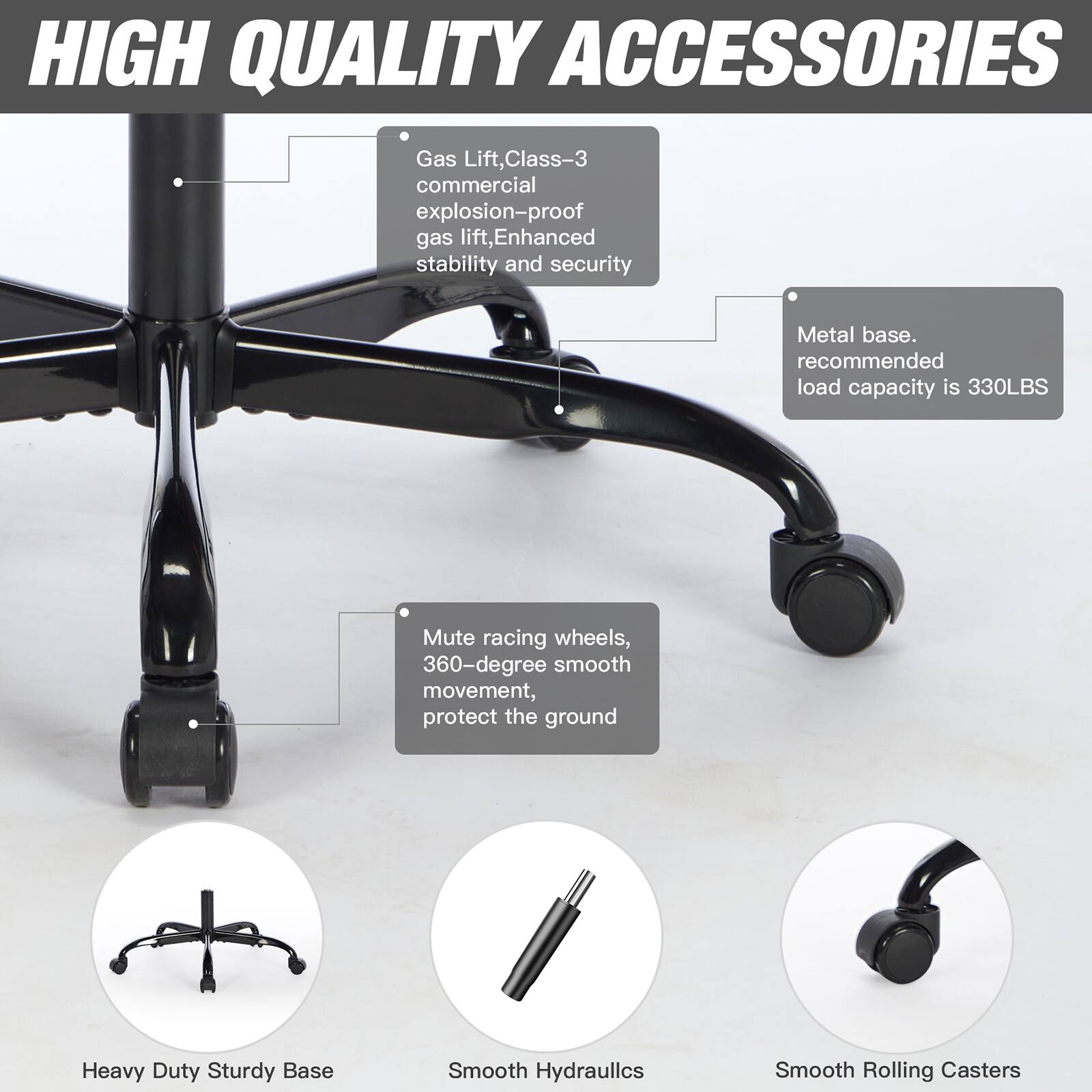 HIGH QUALITY ACCESSORIES

- Gas Lift, Class-3 commercial explosion-proof gas lift, Enhanced stability and security
- Metal base. recommended load capacity is 330LBS
- Mute racing wheels, 360-degree smooth movement, protect the ground
- Heavy Duty Sturdy Base
- Smooth Hydraulics
- Smooth Rolling Casters