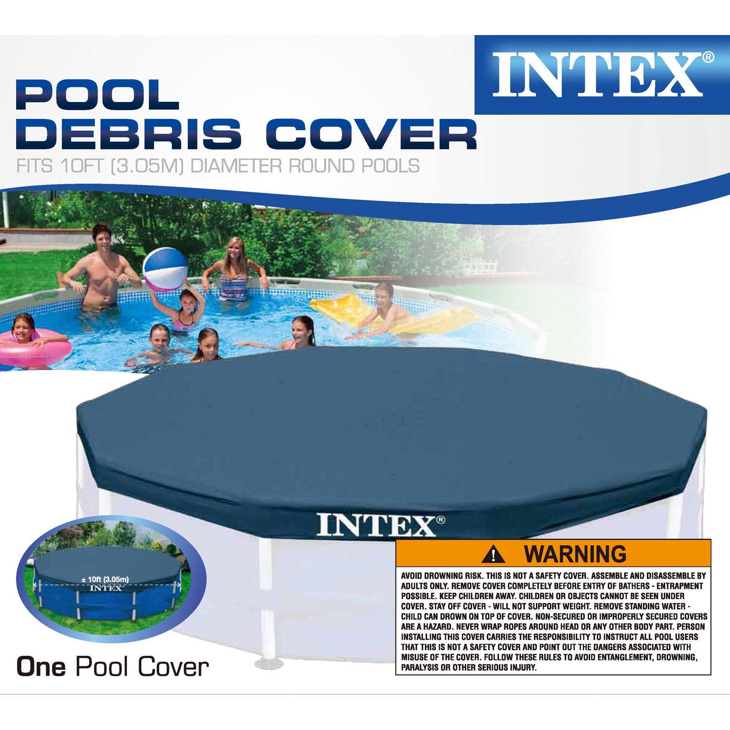**POOL DEBRIS COVER**  
FITS 10FT (3.05M) DIAMETER ROUND POOLS  

**INTEX**  

**WARNING**  
AVOID DROWNING RISK. THIS IS NOT A SAFETY COVER. ASSEMBLE AND DISASSEMBLE BY ADULTS ONLY. REMOVE COVER COMPLETELY BEFORE ENTRY OF BATHERS. ENTRAPMENT POSSIBLE. KEEP CHILDREN AWAY. CHILDREN OR OBJECTS CANNOT BE SEEN UNDER COVER. STAY OFF COVER WILL NOT SUPPORT WEIGHT. REMOVE STANDING WATER. CHILD CAN DROWN ON TOP OF COVER. NON-SECURED OR IMPROPERLY SECURED COVERS ARE A HAZARD. NEVER WRAP ROPES AROUND HEAD OR ANY OTHER BODY PART. PERSON INSTALLING THIS COVER CARRIES THE RESPONSIBILITY TO INSTRUCT ALL POOL USERS THAT THIS IS NOT A SAFETY COVER AND POINT OUT THE DANGERS ASSOCIATED WITH MISUSE OF THE COVER. FOLLOW THESE RULES TO AVOID ENTANGLEMENT, DROWNING, PARALYSIS OR OTHER SERIOUS INJURY.  

**One Pool Cover**