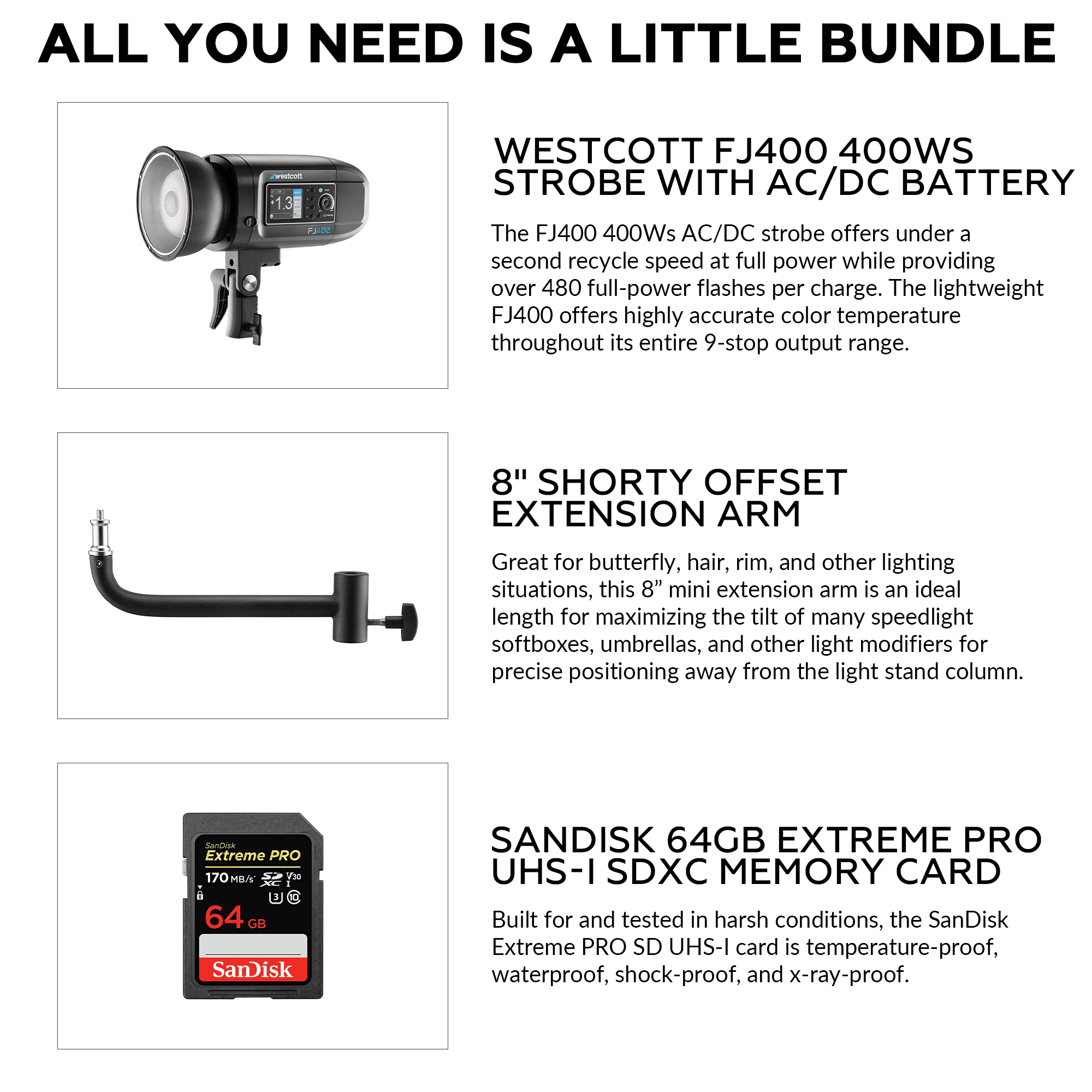 ALL YOU NEED IS A LITTLE BUNDLE

WESTCOTT FJ400 400WS STROBE WITH AC/DC BATTERY
The FJ400 400Ws AC/DC strobe offers under a second recycle speed at full power while providing over 480 full-power flashes per charge. The lightweight FJ400 offers highly accurate color temperature throughout its entire 9-stop output range.

8" SHORTY OFFSET EXTENSION ARM
Great for butterfly, hair, rim, and other lighting situations, this 8" mini extension arm is an ideal length for maximizing the tilt of many speedlight softboxes, umbrellas, and other light modifiers for precise positioning away from the light stand column.

SANDISK 64GB EXTREME PRO UHS-I SDXC MEMORY CARD
Built for and tested in harsh conditions, the SanDisk Extreme PRO SD UHS-I card is temperature-proof, waterproof, shock-proof, and x-ray-proof.