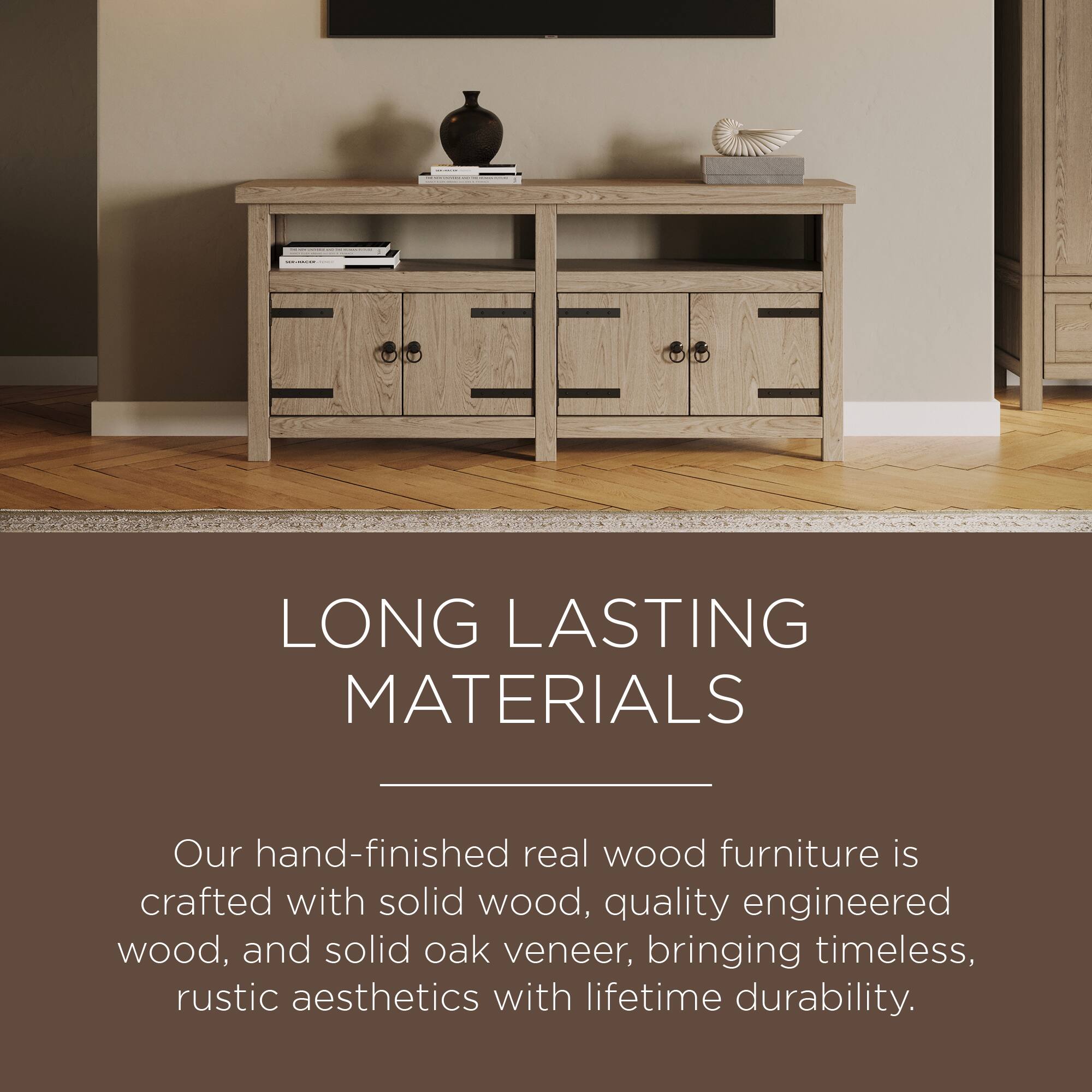LONG LASTING MATERIALS

Our hand-finished real wood furniture is crafted with solid wood, quality engineered wood, and solid oak veneer, bringing timeless, rustic aesthetics with lifetime durability.