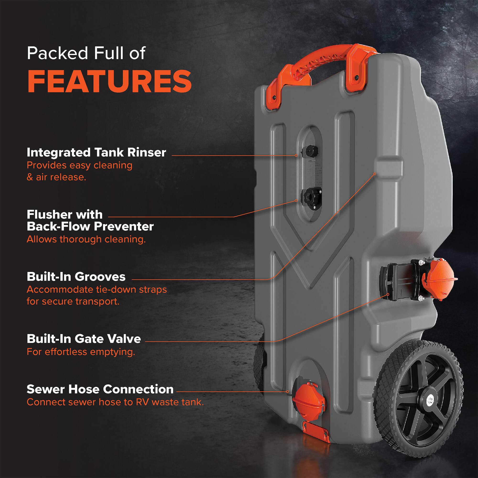 Packed Full of FEATURES

- Integrated Tank Rinser: Provides easy cleaning & air release.
- Flusher with Back-Flow Preventer: Allows thorough cleaning.
- Built-In Grooves: Accommodate tie-down straps for secure transport.
- Built-In Gate Valve: For effortless emptying.
- Sewer Hose Connection: Connect sewer hose to RV waste tank.