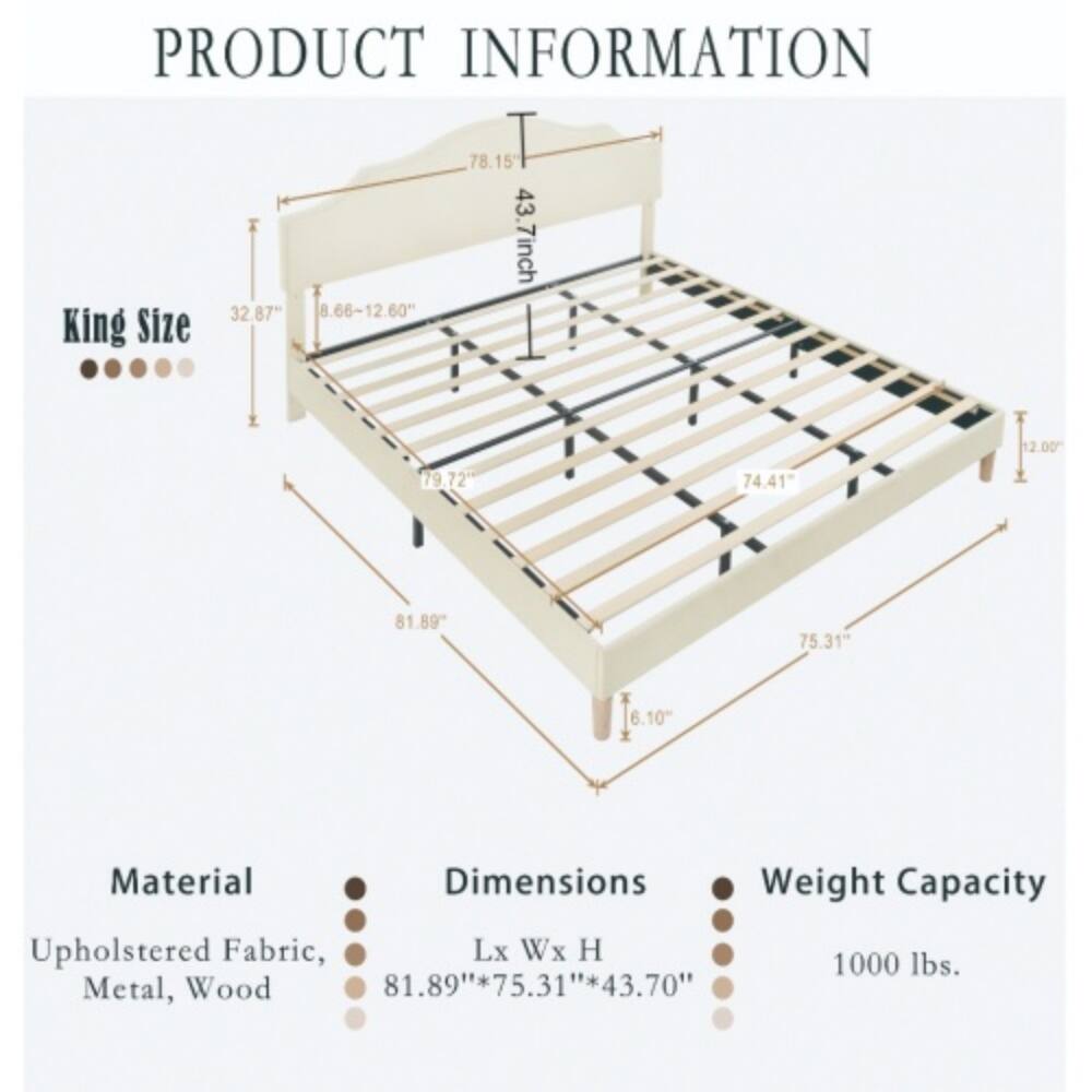 PRODUCT INFORMATION

King Size

Material: Upholstered Fabric, Metal, Wood

Dimensions: 81.89" x 75.31" x 43.70"

Weight Capacity: 1000 lbs.

- 78.15" T
- 43.7" (Height)
- 32.87" (Depth)
- 8.66" - 12.60" (Height of headboard)
- 79.72" (Length of frame)
- 74.41" (Width of frame)
- 81.89" (Length of base)
- 75.31" (Width of base)
- 6.10" (Height of legs)