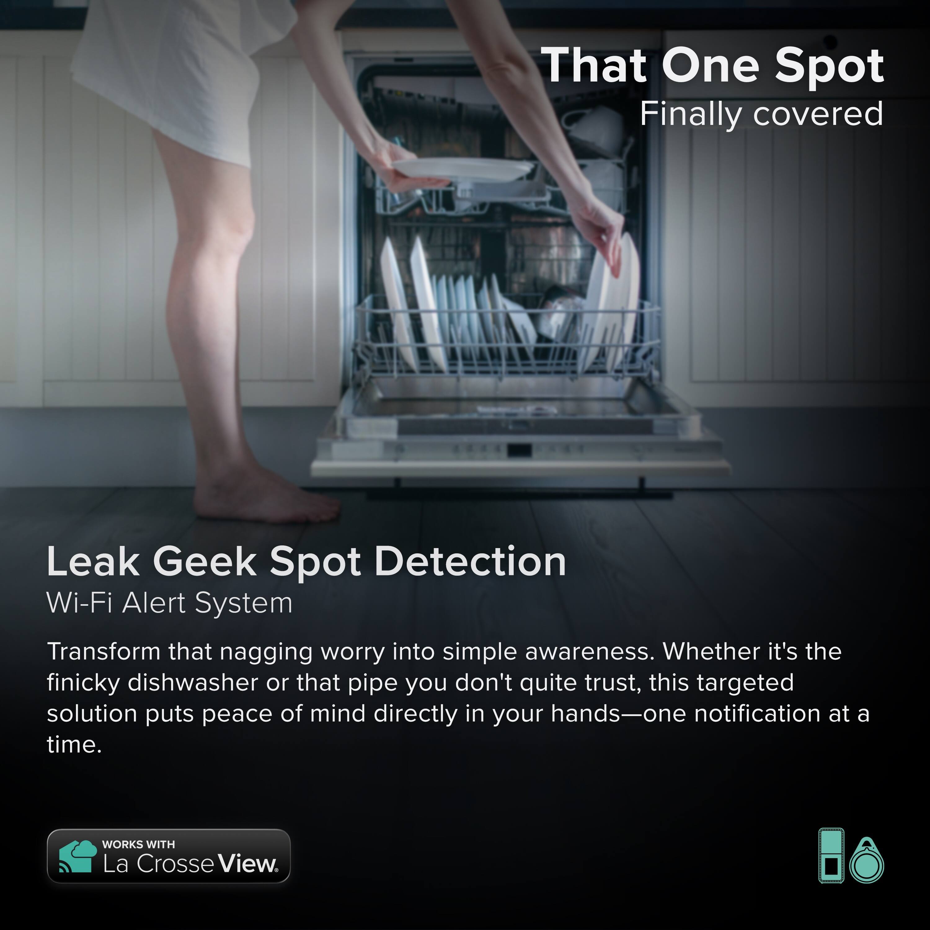 That One Spot  
Finally covered

Leak Geek Spot Detection  
Wi-Fi Alert System

Transform that nagging worry into simple awareness. Whether it's the finicky dishwasher or that pipe you don't quite trust, this targeted solution puts peace of mind directly in your hands—one notification at a time.

WORKS WITH La Crosse View.