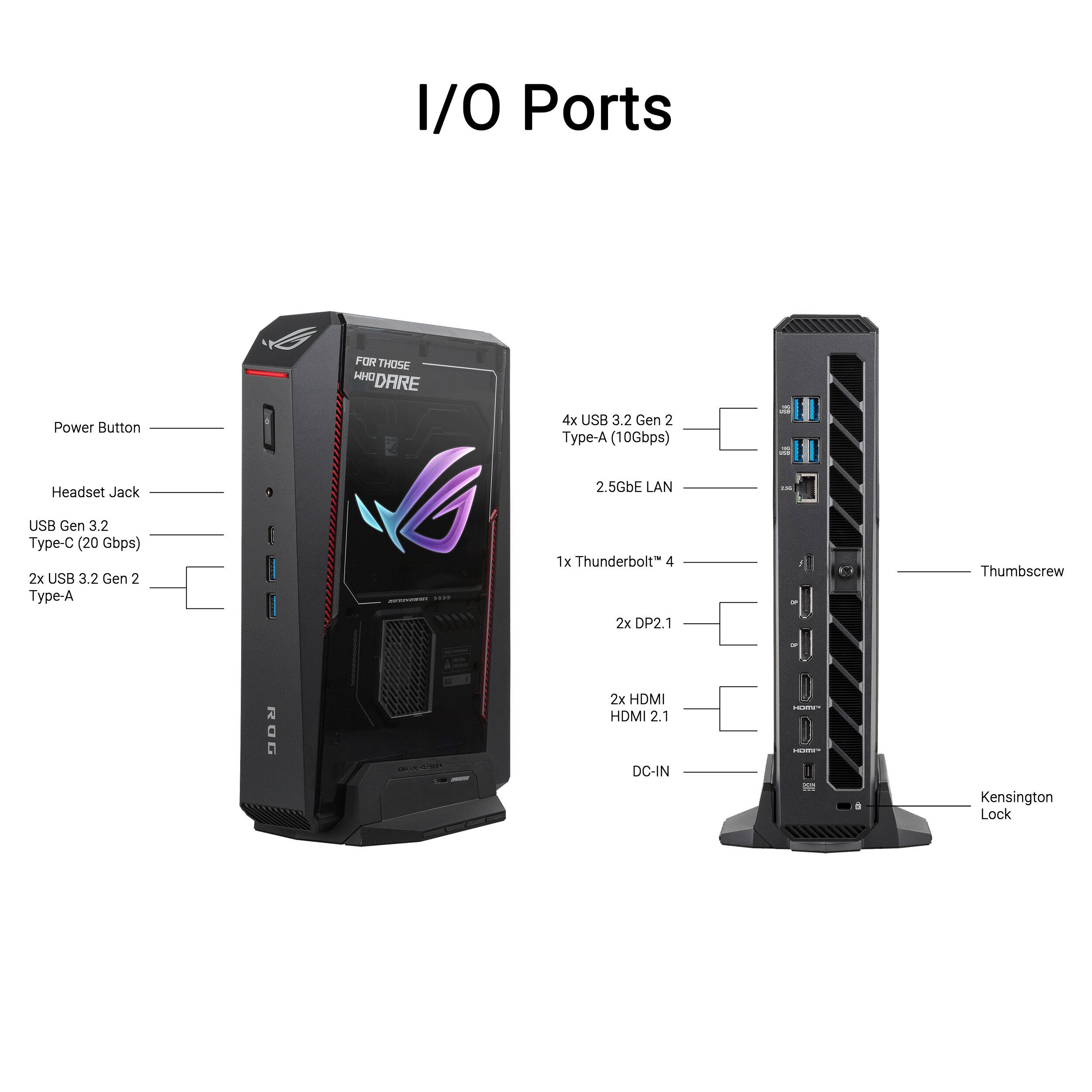 I/O Ports FOR THOSE WHO DARE

- Power Button
- Headset Jack
- 4x USB 3.2 Gen 2 Type-A (10Gbps)
- 2.5GbE LAN
- USB Gen 3.2 Type-C (20 Gbps)
- 2x USB 3.2 Gen 2 Type-A
- 1x Thunderbolt 4
- 2x DP2.1
- 2x HDMI 2.1
- DC-IN
- Kensington Lock