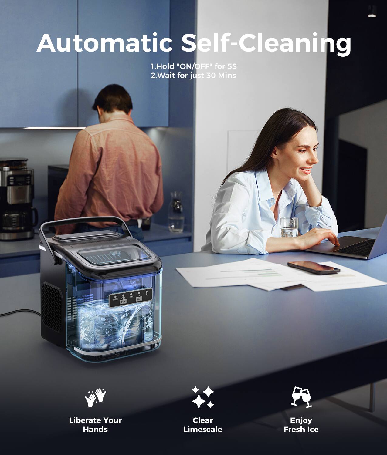 Automatic Self-Cleaning:
1. Hold "ON/OFF" for 5 seconds
2. Wait for just 30 minutes
Liberate Your Hands:
Clear Limescale
Enjoy Fresh Ice