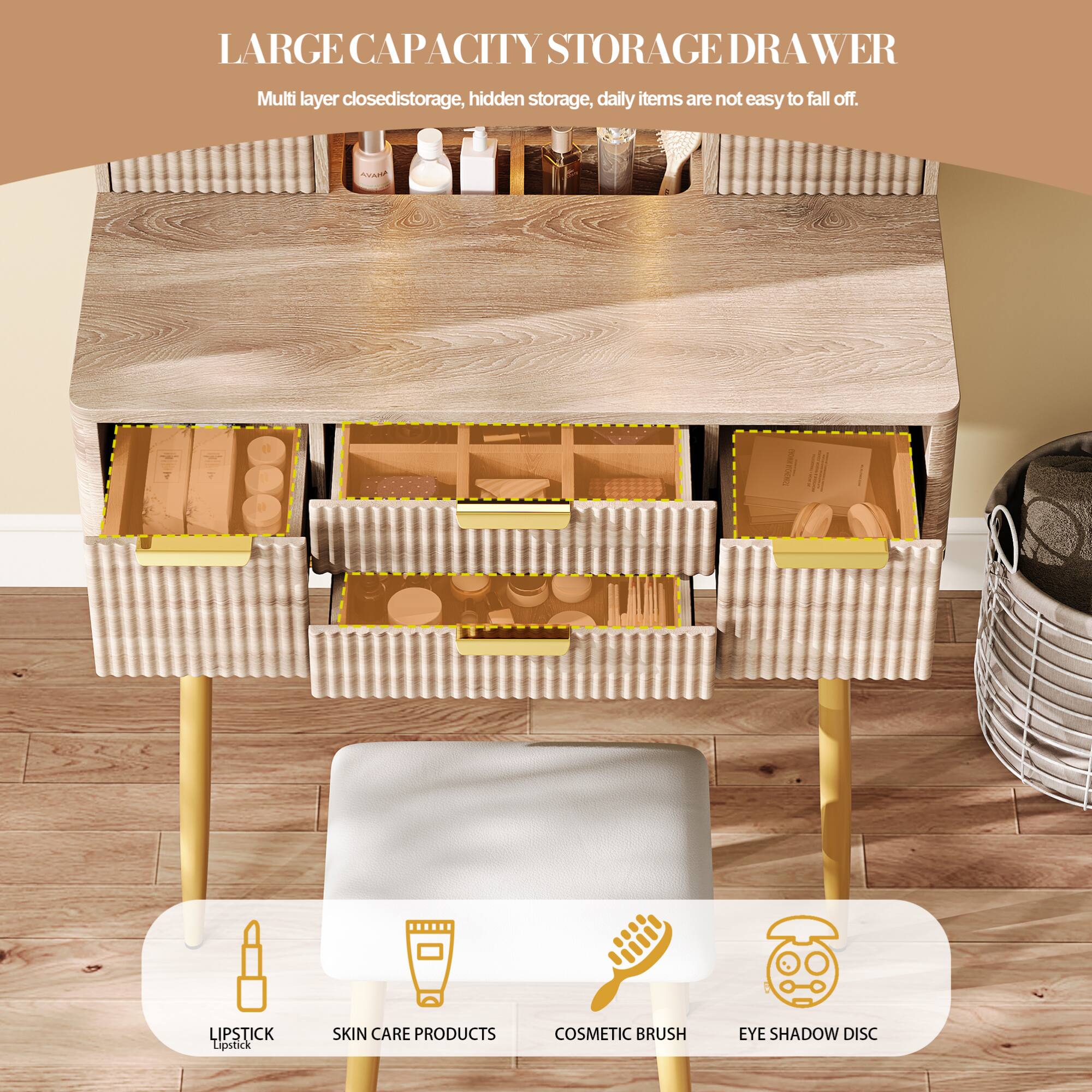 LARGE CAPACITY STORAGE DRAWER

Multi layer closed storage, hidden storage, daily items are not easy to fall off.

LIPSTICK
SKIN CARE PRODUCTS
COSMETIC BRUSH
EYE SHADOW DISC