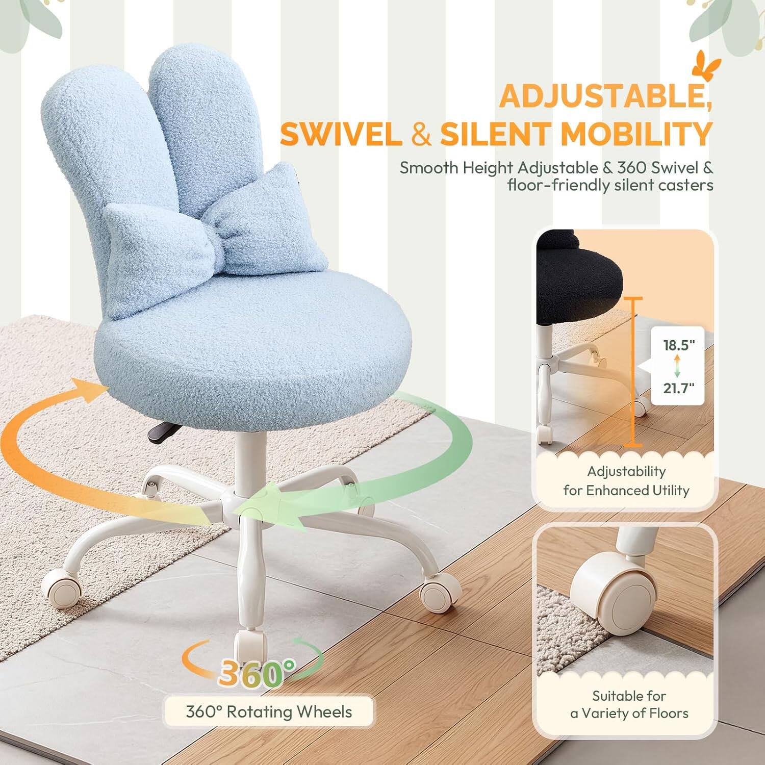 ADJUSTABLE, SWIVEL & SILENT MOBILITY

Smooth Height Adjustable & 360 Swivel & floor-friendly silent casters

18.5" 21.7" Adjustability for Enhanced Utility

360° Rotating Wheels

Suitable for a Variety of Floors