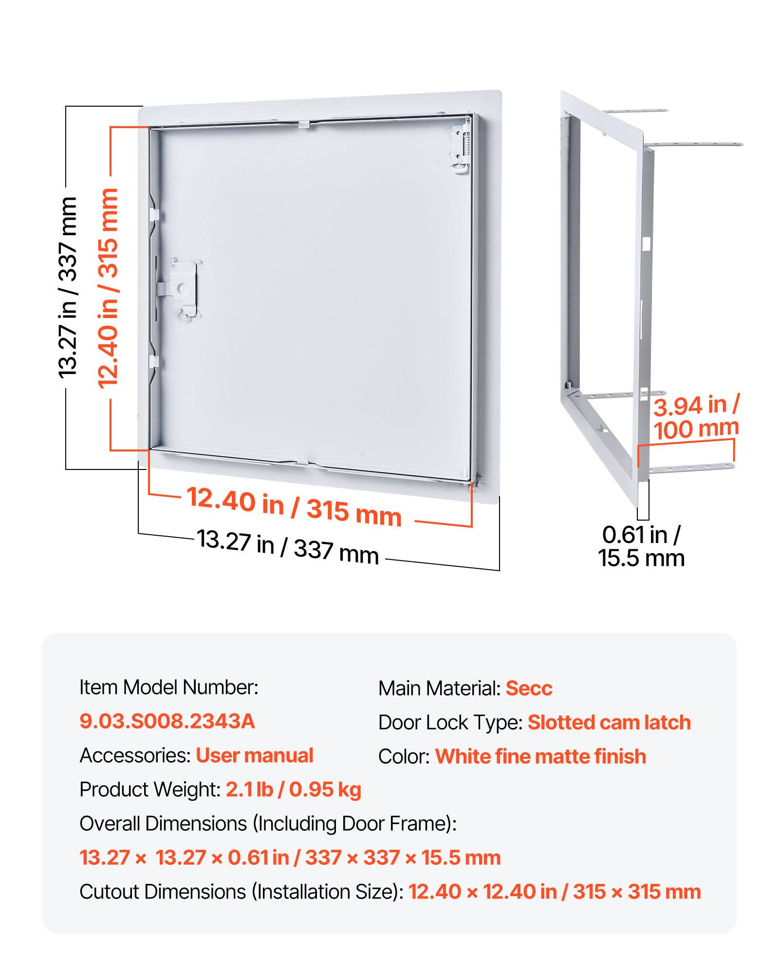 mm 337 / in / 13.27 mm 315 I in 12.40 3.94 in I 100 mm 12.40 in I 315 mm 13.27 in / 337 mm 0.61 in / 15.5 mm

Item Model Number: 9.03.S008.2343A

Main Material: Secc

Door Lock Type: Slotted cam latch

Accessories: User manual

Color: White fine matte finish

Product Weight: 2.1 lb / 0.95 kg

Overall Dimensions (Including Door Frame): 13.27 x 13.27 x 0.61 in / 337 x 337 x 15.5 mm

Cutout Dimensions (Installation Size): 12.40 x 12.40 in / 315 x 315 mm