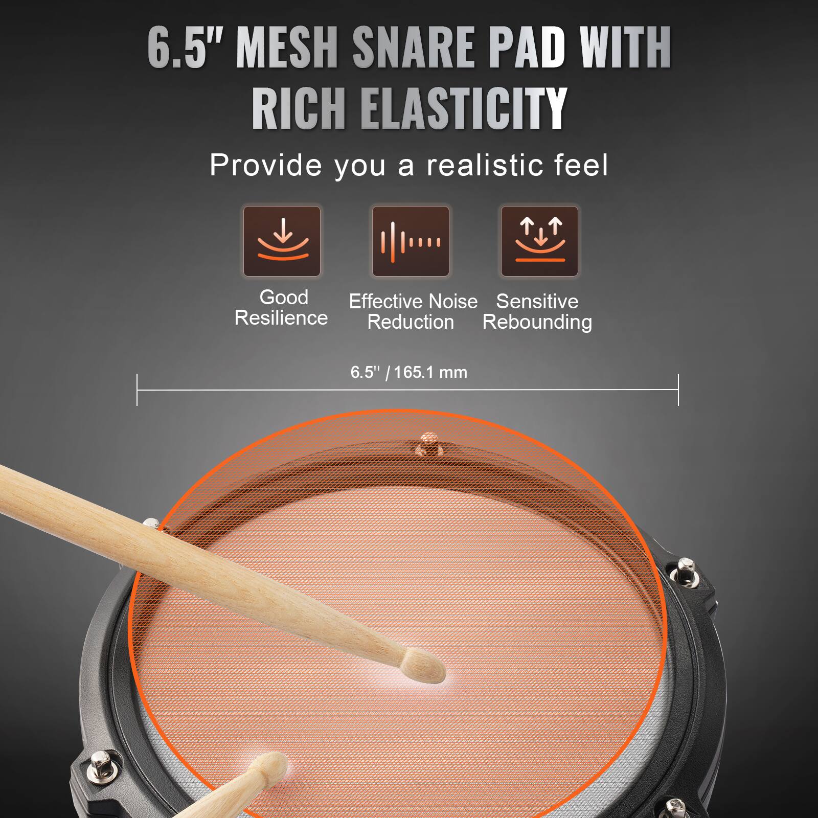6.5" MESH SNARE PAD WITH RICH ELASTICITY

Provide you a realistic feel

- Good Resilience
- Effective Noise Reduction
- Sensitive Rebounding

6.5" / 165.1 mm