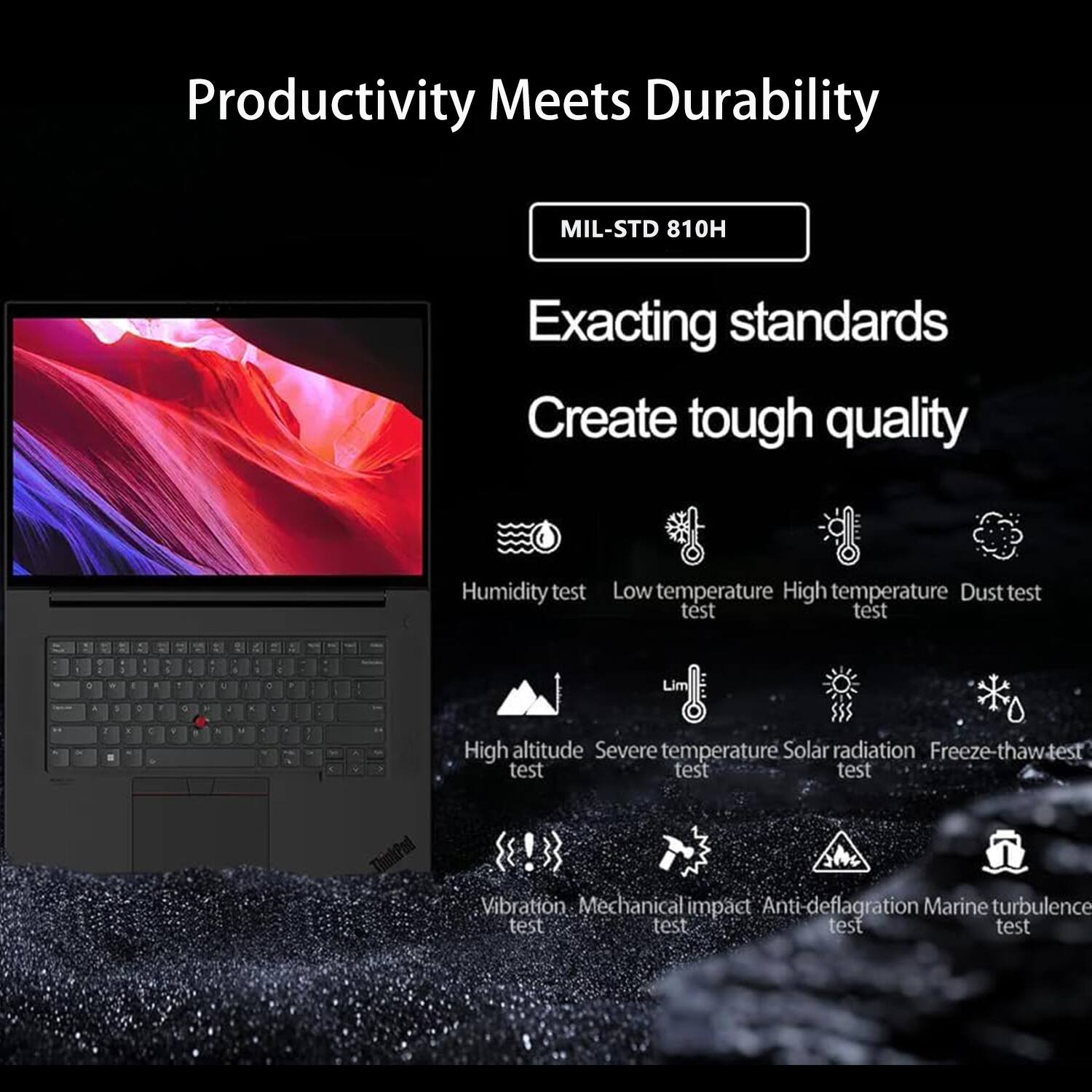 Productivity Meets Durability

MIL-STD 810H

Exacting standards  
Create tough quality

- Humidity test
- Low temperature test
- High temperature test
- Dust test
- High altitude test
- Severe temperature test
- Solar radiation test
- Freeze-thaw test
- Vibration test
- Mechanical impact test
- Anti-deflagration test
- Marine turbulence test