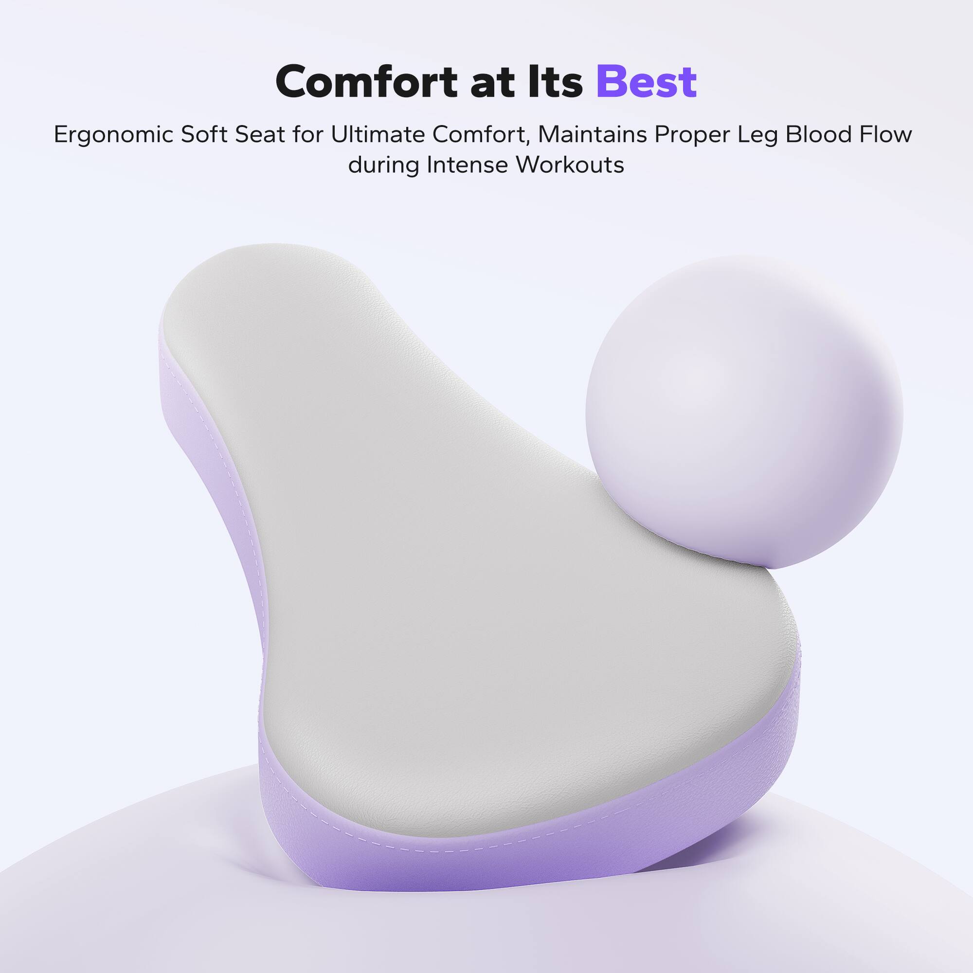 Comfort at Its Best  
Ergonomic Soft Seat for Ultimate Comfort, Maintains Proper Leg Blood Flow during Intense Workouts