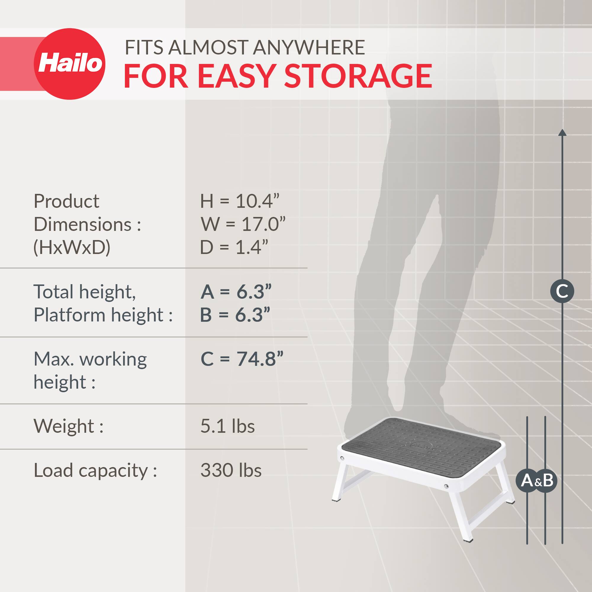 FITS ALMOST ANYWHERE FOR EASY STORAGE

Product Dimensions: (HxWxD)
- H = 10.4"
- W = 17.0"
- D = 1.4"

Total height, Platform height:
- A = 6.3"
- B = 6.3"

Max. working height:
- C = 74.8"

Weight:
- 5.1 lbs

Load capacity:
- 330 lbs