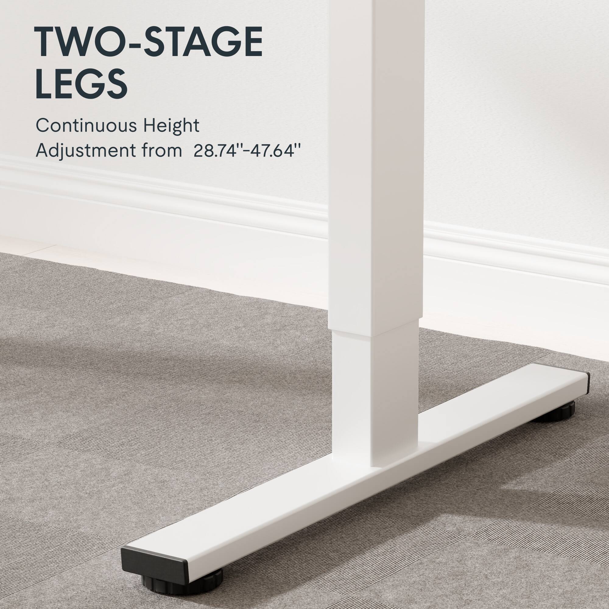 TWO-STAGE LEGS  
Continuous Height Adjustment from 28.74"-47.64"