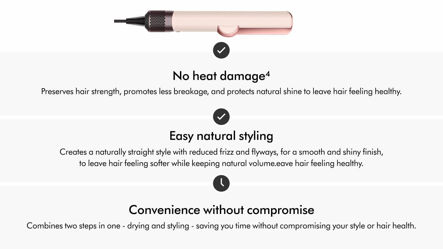 No heat damage  
Preserves hair strength, promotes less breakage, and protects natural shine to leave hair feeling healthy.  

Easy natural styling  
Creates a naturally straight style with reduced frizz and flyaways, for a smooth and shiny finish, to leave hair feeling softer while keeping natural volume.  

Convenience without compromise  
Combines two steps in one - drying and styling - saving you time without compromising your style or hair health.